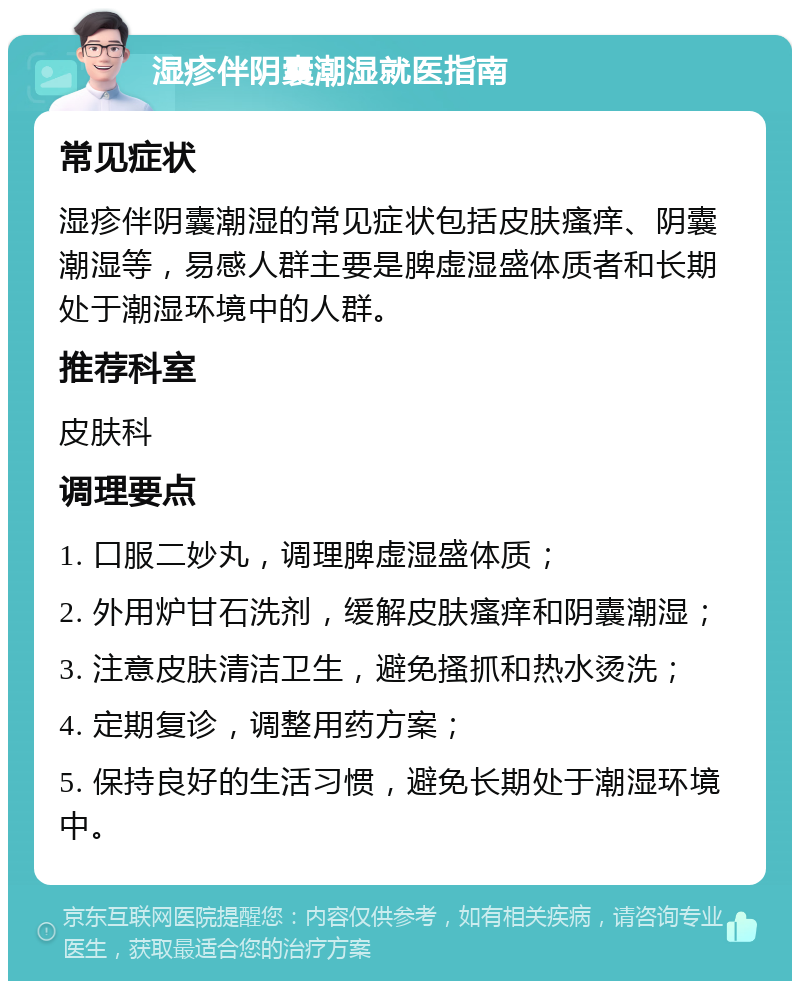 湿疹伴阴囊潮湿就医指南 常见症状 湿疹伴阴囊潮湿的常见症状包括皮肤瘙痒、阴囊潮湿等，易感人群主要是脾虚湿盛体质者和长期处于潮湿环境中的人群。 推荐科室 皮肤科 调理要点 1. 口服二妙丸，调理脾虚湿盛体质； 2. 外用炉甘石洗剂，缓解皮肤瘙痒和阴囊潮湿； 3. 注意皮肤清洁卫生，避免搔抓和热水烫洗； 4. 定期复诊，调整用药方案； 5. 保持良好的生活习惯，避免长期处于潮湿环境中。