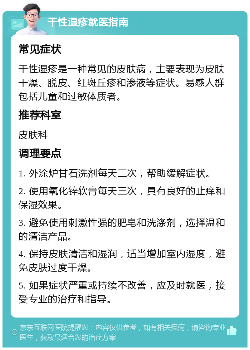 干性湿疹就医指南 常见症状 干性湿疹是一种常见的皮肤病，主要表现为皮肤干燥、脱皮、红斑丘疹和渗液等症状。易感人群包括儿童和过敏体质者。 推荐科室 皮肤科 调理要点 1. 外涂炉甘石洗剂每天三次，帮助缓解症状。 2. 使用氧化锌软膏每天三次，具有良好的止痒和保湿效果。 3. 避免使用刺激性强的肥皂和洗涤剂，选择温和的清洁产品。 4. 保持皮肤清洁和湿润，适当增加室内湿度，避免皮肤过度干燥。 5. 如果症状严重或持续不改善，应及时就医，接受专业的治疗和指导。