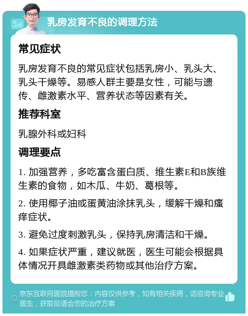 乳房发育不良的调理方法 常见症状 乳房发育不良的常见症状包括乳房小、乳头大、乳头干燥等。易感人群主要是女性，可能与遗传、雌激素水平、营养状态等因素有关。 推荐科室 乳腺外科或妇科 调理要点 1. 加强营养，多吃富含蛋白质、维生素E和B族维生素的食物，如木瓜、牛奶、葛根等。 2. 使用椰子油或蛋黄油涂抹乳头，缓解干燥和瘙痒症状。 3. 避免过度刺激乳头，保持乳房清洁和干燥。 4. 如果症状严重，建议就医，医生可能会根据具体情况开具雌激素类药物或其他治疗方案。