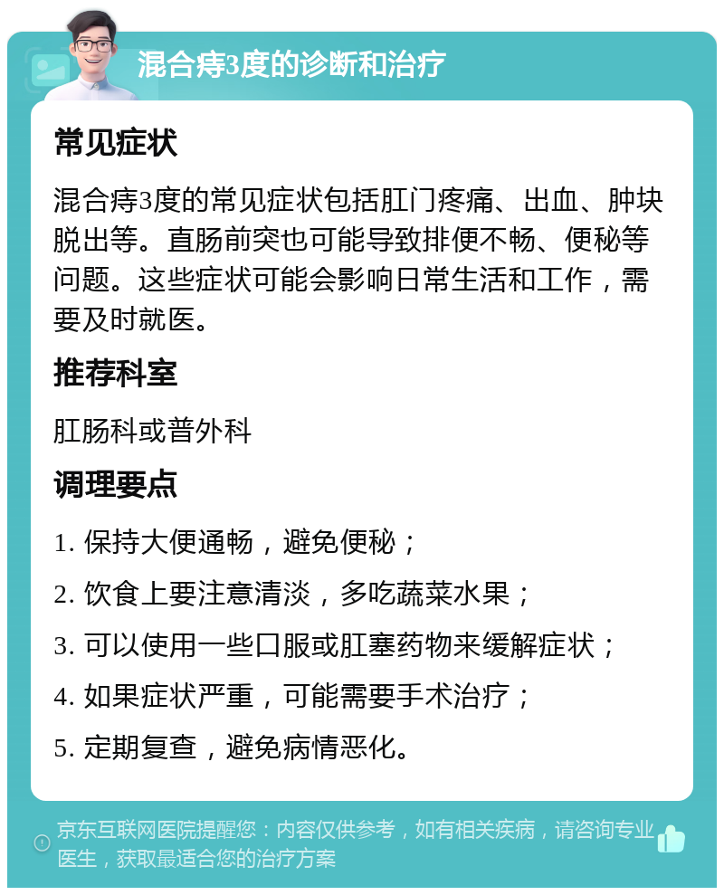 混合痔3度的诊断和治疗 常见症状 混合痔3度的常见症状包括肛门疼痛、出血、肿块脱出等。直肠前突也可能导致排便不畅、便秘等问题。这些症状可能会影响日常生活和工作，需要及时就医。 推荐科室 肛肠科或普外科 调理要点 1. 保持大便通畅，避免便秘； 2. 饮食上要注意清淡，多吃蔬菜水果； 3. 可以使用一些口服或肛塞药物来缓解症状； 4. 如果症状严重，可能需要手术治疗； 5. 定期复查，避免病情恶化。