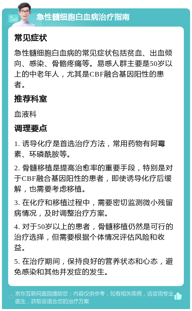 急性髓细胞白血病治疗指南 常见症状 急性髓细胞白血病的常见症状包括贫血、出血倾向、感染、骨骼疼痛等。易感人群主要是50岁以上的中老年人，尤其是CBF融合基因阳性的患者。 推荐科室 血液科 调理要点 1. 诱导化疗是首选治疗方法，常用药物有阿霉素、环磷酰胺等。 2. 骨髓移植是提高治愈率的重要手段，特别是对于CBF融合基因阳性的患者，即使诱导化疗后缓解，也需要考虑移植。 3. 在化疗和移植过程中，需要密切监测微小残留病情况，及时调整治疗方案。 4. 对于50岁以上的患者，骨髓移植仍然是可行的治疗选择，但需要根据个体情况评估风险和收益。 5. 在治疗期间，保持良好的营养状态和心态，避免感染和其他并发症的发生。