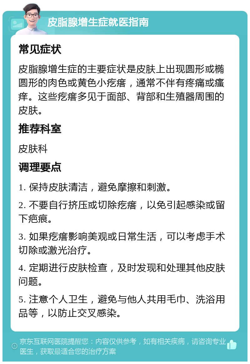 皮脂腺增生症就医指南 常见症状 皮脂腺增生症的主要症状是皮肤上出现圆形或椭圆形的肉色或黄色小疙瘩，通常不伴有疼痛或瘙痒。这些疙瘩多见于面部、背部和生殖器周围的皮肤。 推荐科室 皮肤科 调理要点 1. 保持皮肤清洁，避免摩擦和刺激。 2. 不要自行挤压或切除疙瘩，以免引起感染或留下疤痕。 3. 如果疙瘩影响美观或日常生活，可以考虑手术切除或激光治疗。 4. 定期进行皮肤检查，及时发现和处理其他皮肤问题。 5. 注意个人卫生，避免与他人共用毛巾、洗浴用品等，以防止交叉感染。