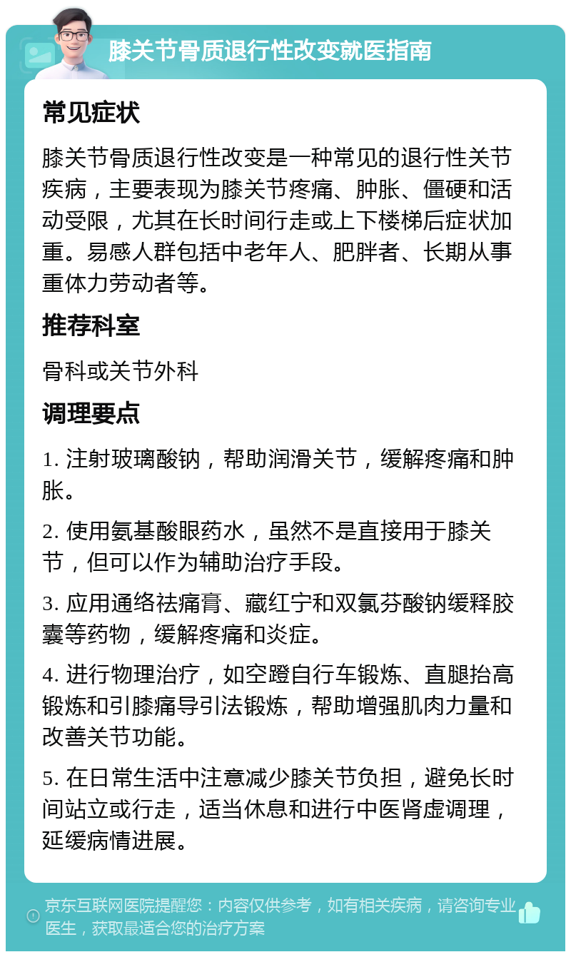 膝关节骨质退行性改变就医指南 常见症状 膝关节骨质退行性改变是一种常见的退行性关节疾病，主要表现为膝关节疼痛、肿胀、僵硬和活动受限，尤其在长时间行走或上下楼梯后症状加重。易感人群包括中老年人、肥胖者、长期从事重体力劳动者等。 推荐科室 骨科或关节外科 调理要点 1. 注射玻璃酸钠，帮助润滑关节，缓解疼痛和肿胀。 2. 使用氨基酸眼药水，虽然不是直接用于膝关节，但可以作为辅助治疗手段。 3. 应用通络祛痛膏、藏红宁和双氯芬酸钠缓释胶囊等药物，缓解疼痛和炎症。 4. 进行物理治疗，如空蹬自行车锻炼、直腿抬高锻炼和引膝痛导引法锻炼，帮助增强肌肉力量和改善关节功能。 5. 在日常生活中注意减少膝关节负担，避免长时间站立或行走，适当休息和进行中医肾虚调理，延缓病情进展。