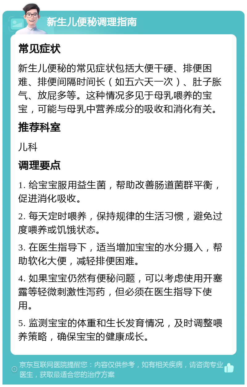 新生儿便秘调理指南 常见症状 新生儿便秘的常见症状包括大便干硬、排便困难、排便间隔时间长（如五六天一次）、肚子胀气、放屁多等。这种情况多见于母乳喂养的宝宝，可能与母乳中营养成分的吸收和消化有关。 推荐科室 儿科 调理要点 1. 给宝宝服用益生菌，帮助改善肠道菌群平衡，促进消化吸收。 2. 每天定时喂养，保持规律的生活习惯，避免过度喂养或饥饿状态。 3. 在医生指导下，适当增加宝宝的水分摄入，帮助软化大便，减轻排便困难。 4. 如果宝宝仍然有便秘问题，可以考虑使用开塞露等轻微刺激性泻药，但必须在医生指导下使用。 5. 监测宝宝的体重和生长发育情况，及时调整喂养策略，确保宝宝的健康成长。