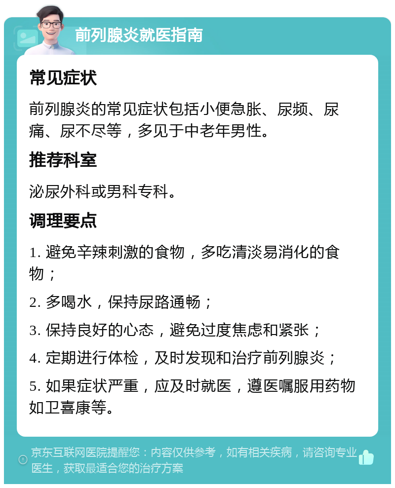 前列腺炎就医指南 常见症状 前列腺炎的常见症状包括小便急胀、尿频、尿痛、尿不尽等，多见于中老年男性。 推荐科室 泌尿外科或男科专科。 调理要点 1. 避免辛辣刺激的食物，多吃清淡易消化的食物； 2. 多喝水，保持尿路通畅； 3. 保持良好的心态，避免过度焦虑和紧张； 4. 定期进行体检，及时发现和治疗前列腺炎； 5. 如果症状严重，应及时就医，遵医嘱服用药物如卫喜康等。