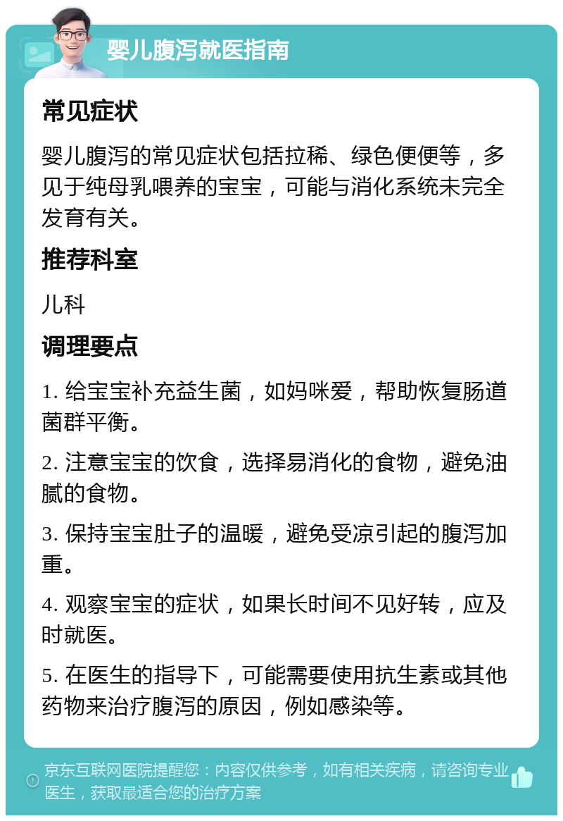 婴儿腹泻就医指南 常见症状 婴儿腹泻的常见症状包括拉稀、绿色便便等，多见于纯母乳喂养的宝宝，可能与消化系统未完全发育有关。 推荐科室 儿科 调理要点 1. 给宝宝补充益生菌，如妈咪爱，帮助恢复肠道菌群平衡。 2. 注意宝宝的饮食，选择易消化的食物，避免油腻的食物。 3. 保持宝宝肚子的温暖，避免受凉引起的腹泻加重。 4. 观察宝宝的症状，如果长时间不见好转，应及时就医。 5. 在医生的指导下，可能需要使用抗生素或其他药物来治疗腹泻的原因，例如感染等。