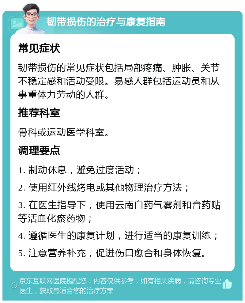 韧带损伤的治疗与康复指南 常见症状 韧带损伤的常见症状包括局部疼痛、肿胀、关节不稳定感和活动受限。易感人群包括运动员和从事重体力劳动的人群。 推荐科室 骨科或运动医学科室。 调理要点 1. 制动休息，避免过度活动； 2. 使用红外线烤电或其他物理治疗方法； 3. 在医生指导下，使用云南白药气雾剂和膏药贴等活血化瘀药物； 4. 遵循医生的康复计划，进行适当的康复训练； 5. 注意营养补充，促进伤口愈合和身体恢复。