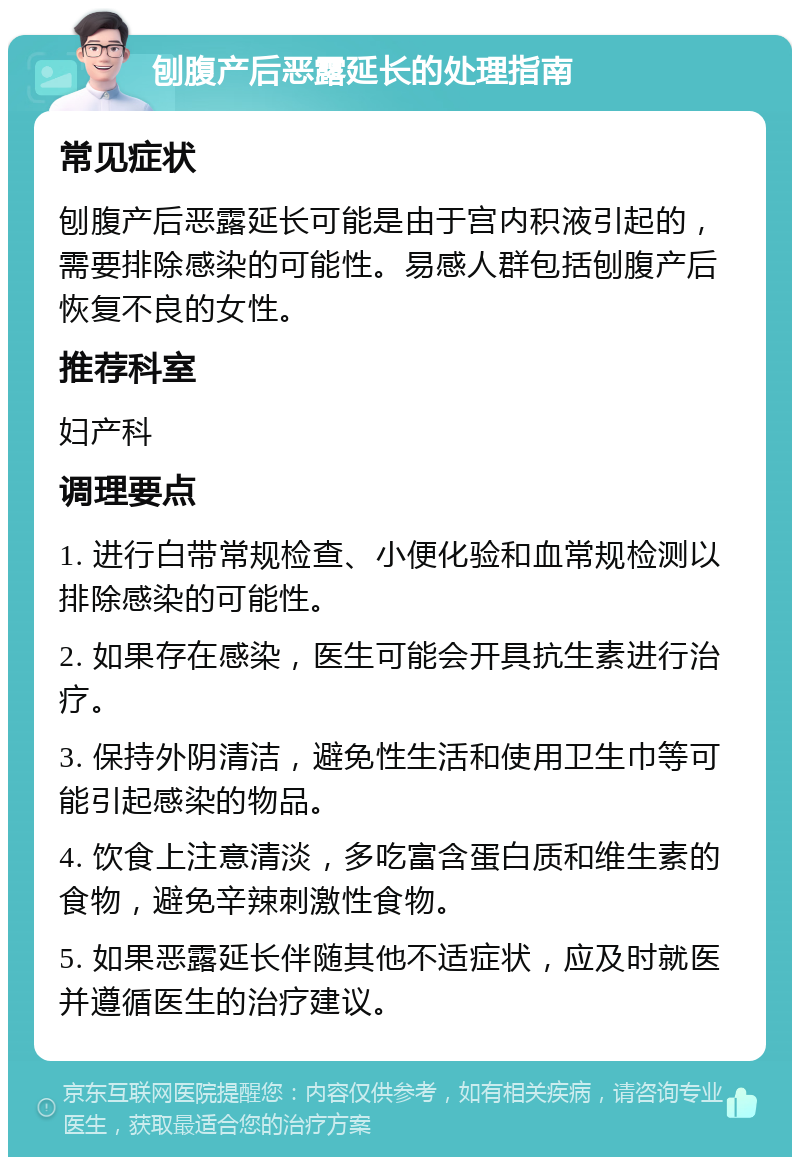 刨腹产后恶露延长的处理指南 常见症状 刨腹产后恶露延长可能是由于宫内积液引起的，需要排除感染的可能性。易感人群包括刨腹产后恢复不良的女性。 推荐科室 妇产科 调理要点 1. 进行白带常规检查、小便化验和血常规检测以排除感染的可能性。 2. 如果存在感染，医生可能会开具抗生素进行治疗。 3. 保持外阴清洁，避免性生活和使用卫生巾等可能引起感染的物品。 4. 饮食上注意清淡，多吃富含蛋白质和维生素的食物，避免辛辣刺激性食物。 5. 如果恶露延长伴随其他不适症状，应及时就医并遵循医生的治疗建议。