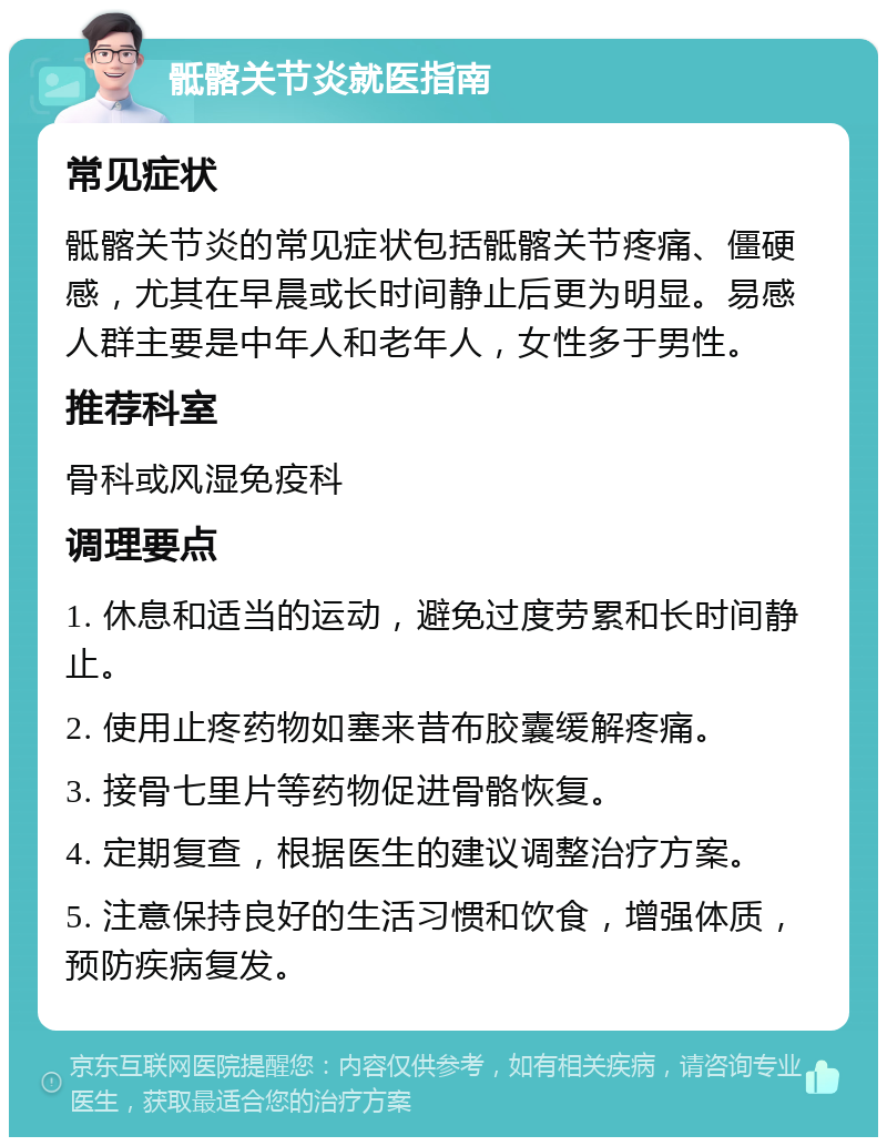 骶髂关节炎就医指南 常见症状 骶髂关节炎的常见症状包括骶髂关节疼痛、僵硬感，尤其在早晨或长时间静止后更为明显。易感人群主要是中年人和老年人，女性多于男性。 推荐科室 骨科或风湿免疫科 调理要点 1. 休息和适当的运动，避免过度劳累和长时间静止。 2. 使用止疼药物如塞来昔布胶囊缓解疼痛。 3. 接骨七里片等药物促进骨骼恢复。 4. 定期复查，根据医生的建议调整治疗方案。 5. 注意保持良好的生活习惯和饮食，增强体质，预防疾病复发。