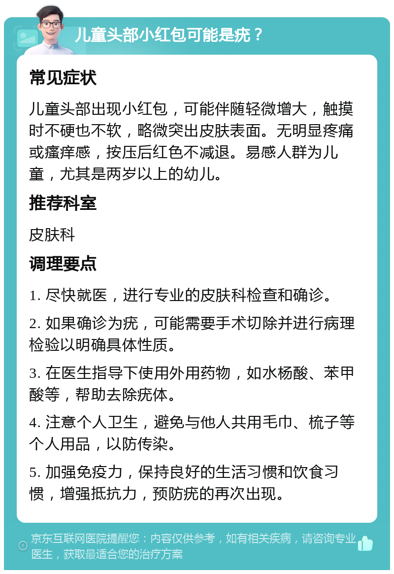 儿童头部小红包可能是疣？ 常见症状 儿童头部出现小红包，可能伴随轻微增大，触摸时不硬也不软，略微突出皮肤表面。无明显疼痛或瘙痒感，按压后红色不减退。易感人群为儿童，尤其是两岁以上的幼儿。 推荐科室 皮肤科 调理要点 1. 尽快就医，进行专业的皮肤科检查和确诊。 2. 如果确诊为疣，可能需要手术切除并进行病理检验以明确具体性质。 3. 在医生指导下使用外用药物，如水杨酸、苯甲酸等，帮助去除疣体。 4. 注意个人卫生，避免与他人共用毛巾、梳子等个人用品，以防传染。 5. 加强免疫力，保持良好的生活习惯和饮食习惯，增强抵抗力，预防疣的再次出现。