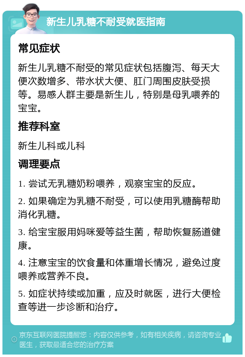 新生儿乳糖不耐受就医指南 常见症状 新生儿乳糖不耐受的常见症状包括腹泻、每天大便次数增多、带水状大便、肛门周围皮肤受损等。易感人群主要是新生儿，特别是母乳喂养的宝宝。 推荐科室 新生儿科或儿科 调理要点 1. 尝试无乳糖奶粉喂养，观察宝宝的反应。 2. 如果确定为乳糖不耐受，可以使用乳糖酶帮助消化乳糖。 3. 给宝宝服用妈咪爱等益生菌，帮助恢复肠道健康。 4. 注意宝宝的饮食量和体重增长情况，避免过度喂养或营养不良。 5. 如症状持续或加重，应及时就医，进行大便检查等进一步诊断和治疗。