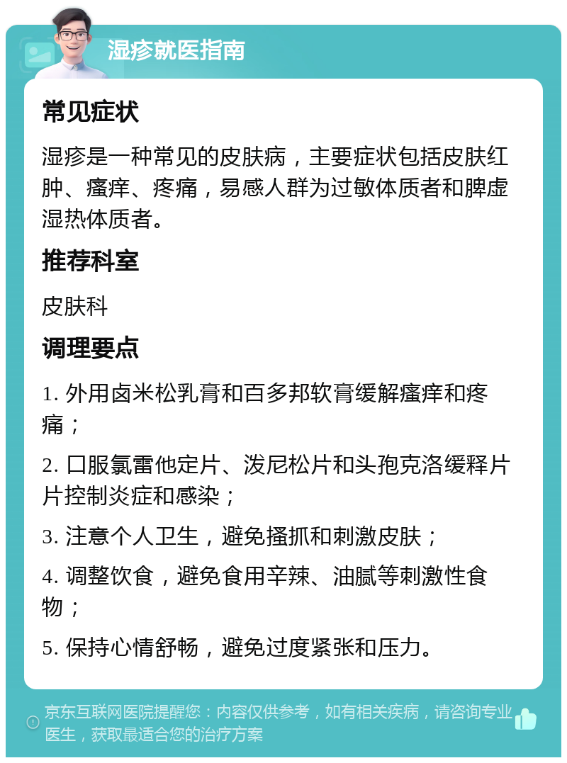 湿疹就医指南 常见症状 湿疹是一种常见的皮肤病，主要症状包括皮肤红肿、瘙痒、疼痛，易感人群为过敏体质者和脾虚湿热体质者。 推荐科室 皮肤科 调理要点 1. 外用卤米松乳膏和百多邦软膏缓解瘙痒和疼痛； 2. 口服氯雷他定片、泼尼松片和头孢克洛缓释片片控制炎症和感染； 3. 注意个人卫生，避免搔抓和刺激皮肤； 4. 调整饮食，避免食用辛辣、油腻等刺激性食物； 5. 保持心情舒畅，避免过度紧张和压力。