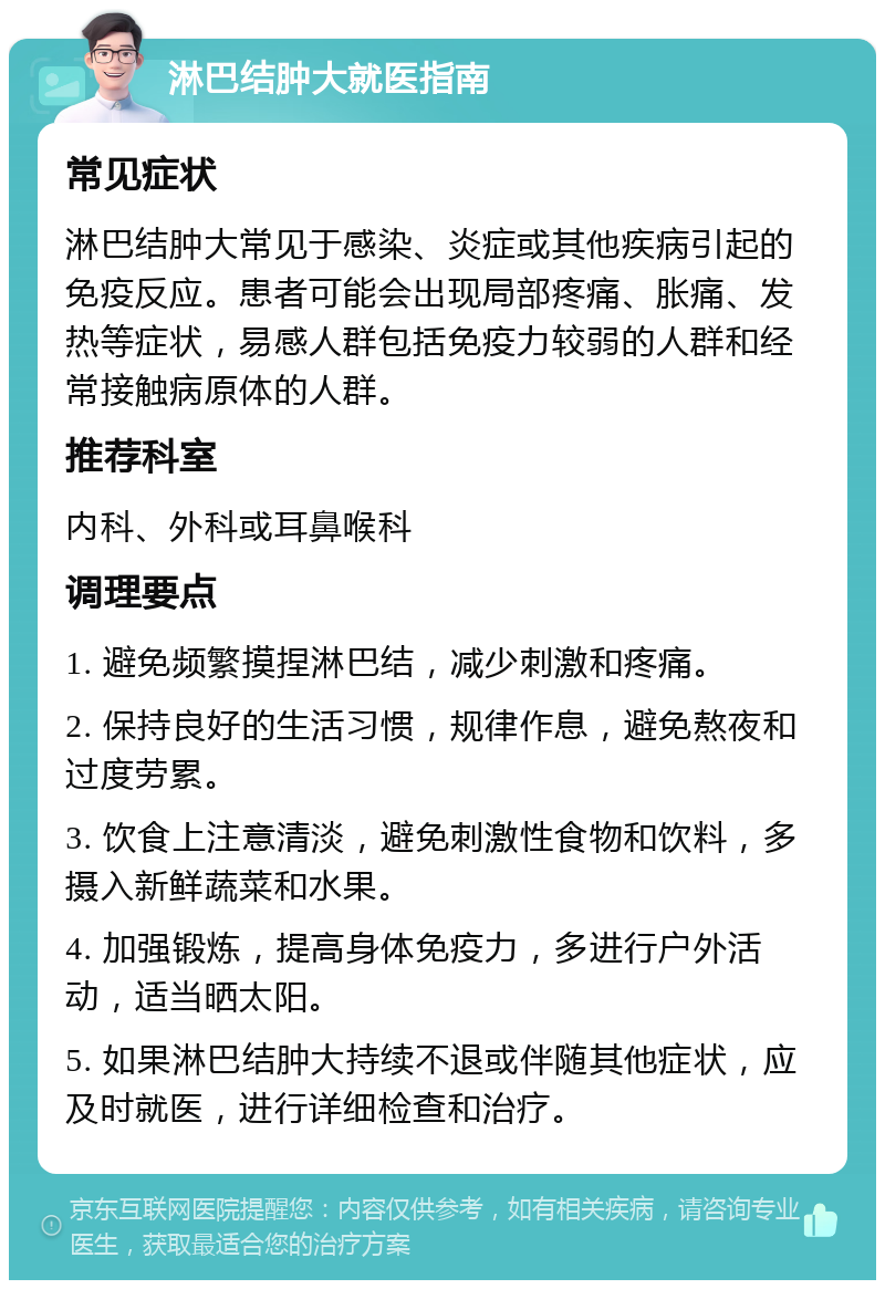 淋巴结肿大就医指南 常见症状 淋巴结肿大常见于感染、炎症或其他疾病引起的免疫反应。患者可能会出现局部疼痛、胀痛、发热等症状，易感人群包括免疫力较弱的人群和经常接触病原体的人群。 推荐科室 内科、外科或耳鼻喉科 调理要点 1. 避免频繁摸捏淋巴结，减少刺激和疼痛。 2. 保持良好的生活习惯，规律作息，避免熬夜和过度劳累。 3. 饮食上注意清淡，避免刺激性食物和饮料，多摄入新鲜蔬菜和水果。 4. 加强锻炼，提高身体免疫力，多进行户外活动，适当晒太阳。 5. 如果淋巴结肿大持续不退或伴随其他症状，应及时就医，进行详细检查和治疗。