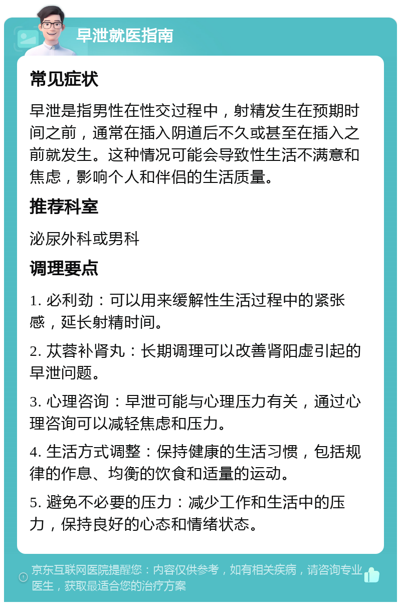 早泄就医指南 常见症状 早泄是指男性在性交过程中，射精发生在预期时间之前，通常在插入阴道后不久或甚至在插入之前就发生。这种情况可能会导致性生活不满意和焦虑，影响个人和伴侣的生活质量。 推荐科室 泌尿外科或男科 调理要点 1. 必利劲：可以用来缓解性生活过程中的紧张感，延长射精时间。 2. 苁蓉补肾丸：长期调理可以改善肾阳虚引起的早泄问题。 3. 心理咨询：早泄可能与心理压力有关，通过心理咨询可以减轻焦虑和压力。 4. 生活方式调整：保持健康的生活习惯，包括规律的作息、均衡的饮食和适量的运动。 5. 避免不必要的压力：减少工作和生活中的压力，保持良好的心态和情绪状态。