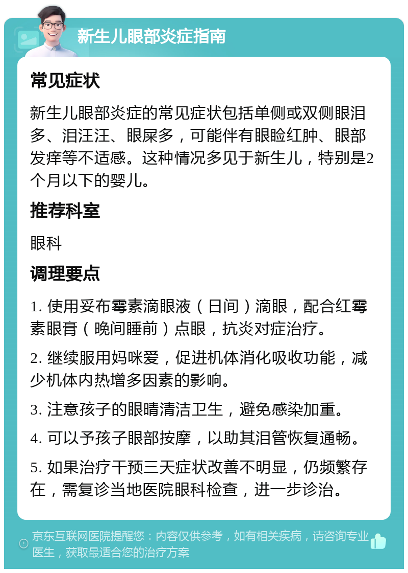 新生儿眼部炎症指南 常见症状 新生儿眼部炎症的常见症状包括单侧或双侧眼泪多、泪汪汪、眼屎多，可能伴有眼睑红肿、眼部发痒等不适感。这种情况多见于新生儿，特别是2个月以下的婴儿。 推荐科室 眼科 调理要点 1. 使用妥布霉素滴眼液（日间）滴眼，配合红霉素眼膏（晚间睡前）点眼，抗炎对症治疗。 2. 继续服用妈咪爱，促进机体消化吸收功能，减少机体内热增多因素的影响。 3. 注意孩子的眼晴清洁卫生，避免感染加重。 4. 可以予孩子眼部按摩，以助其泪管恢复通畅。 5. 如果治疗干预三天症状改善不明显，仍频繁存在，需复诊当地医院眼科检查，进一步诊治。