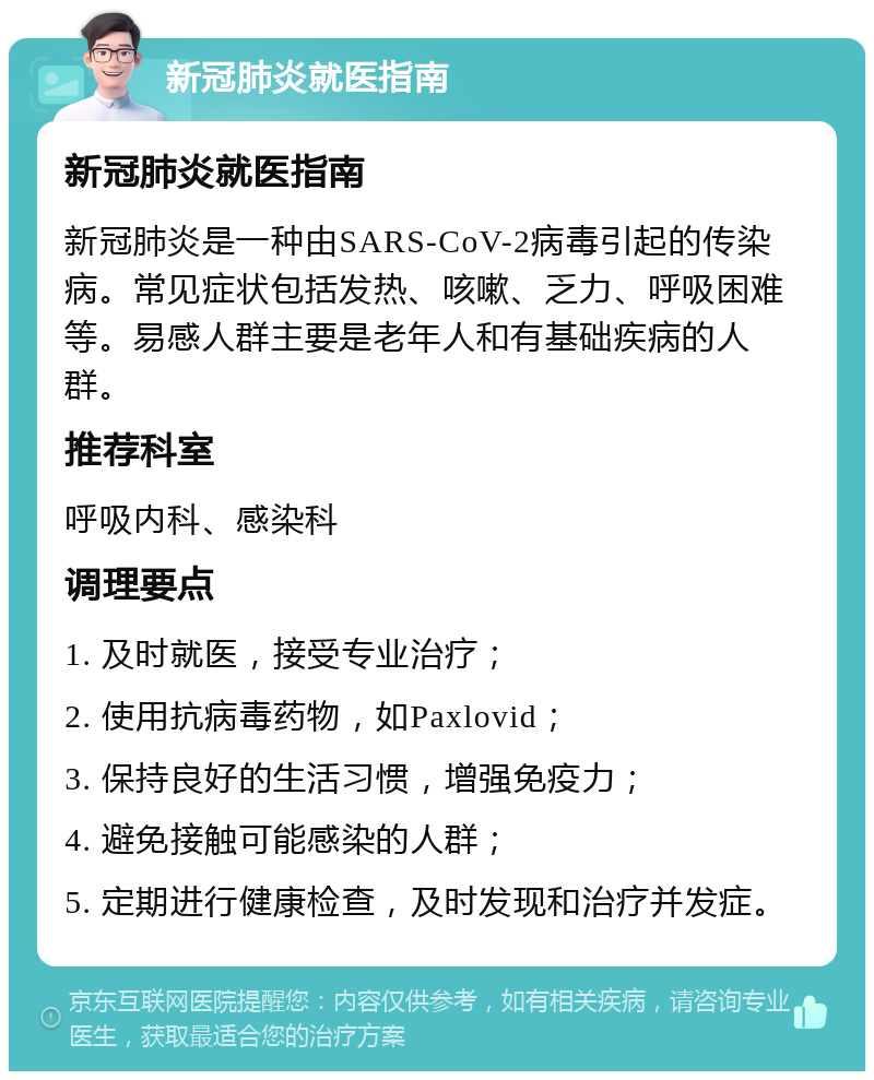 新冠肺炎就医指南 新冠肺炎就医指南 新冠肺炎是一种由SARS-CoV-2病毒引起的传染病。常见症状包括发热、咳嗽、乏力、呼吸困难等。易感人群主要是老年人和有基础疾病的人群。 推荐科室 呼吸内科、感染科 调理要点 1. 及时就医，接受专业治疗； 2. 使用抗病毒药物，如Paxlovid； 3. 保持良好的生活习惯，增强免疫力； 4. 避免接触可能感染的人群； 5. 定期进行健康检查，及时发现和治疗并发症。