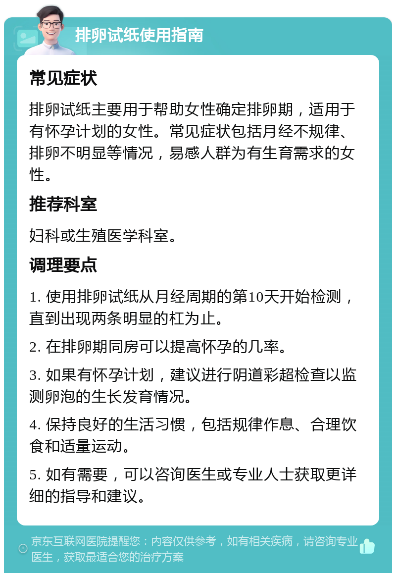 排卵试纸使用指南 常见症状 排卵试纸主要用于帮助女性确定排卵期，适用于有怀孕计划的女性。常见症状包括月经不规律、排卵不明显等情况，易感人群为有生育需求的女性。 推荐科室 妇科或生殖医学科室。 调理要点 1. 使用排卵试纸从月经周期的第10天开始检测，直到出现两条明显的杠为止。 2. 在排卵期同房可以提高怀孕的几率。 3. 如果有怀孕计划，建议进行阴道彩超检查以监测卵泡的生长发育情况。 4. 保持良好的生活习惯，包括规律作息、合理饮食和适量运动。 5. 如有需要，可以咨询医生或专业人士获取更详细的指导和建议。