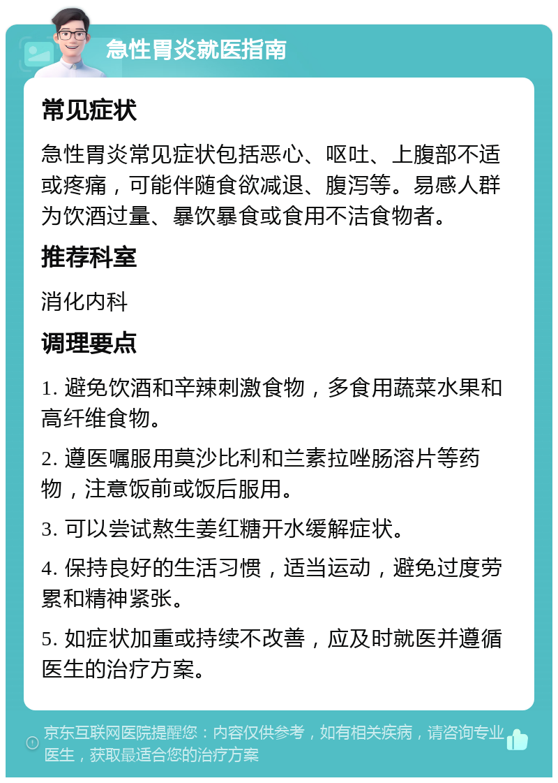 急性胃炎就医指南 常见症状 急性胃炎常见症状包括恶心、呕吐、上腹部不适或疼痛，可能伴随食欲减退、腹泻等。易感人群为饮酒过量、暴饮暴食或食用不洁食物者。 推荐科室 消化内科 调理要点 1. 避免饮酒和辛辣刺激食物，多食用蔬菜水果和高纤维食物。 2. 遵医嘱服用莫沙比利和兰素拉唑肠溶片等药物，注意饭前或饭后服用。 3. 可以尝试熬生姜红糖开水缓解症状。 4. 保持良好的生活习惯，适当运动，避免过度劳累和精神紧张。 5. 如症状加重或持续不改善，应及时就医并遵循医生的治疗方案。