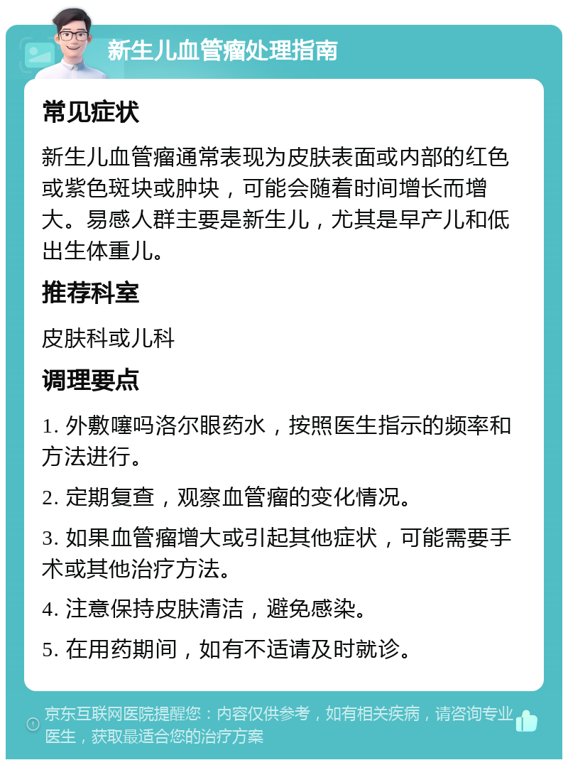 新生儿血管瘤处理指南 常见症状 新生儿血管瘤通常表现为皮肤表面或内部的红色或紫色斑块或肿块，可能会随着时间增长而增大。易感人群主要是新生儿，尤其是早产儿和低出生体重儿。 推荐科室 皮肤科或儿科 调理要点 1. 外敷噻吗洛尔眼药水，按照医生指示的频率和方法进行。 2. 定期复查，观察血管瘤的变化情况。 3. 如果血管瘤增大或引起其他症状，可能需要手术或其他治疗方法。 4. 注意保持皮肤清洁，避免感染。 5. 在用药期间，如有不适请及时就诊。