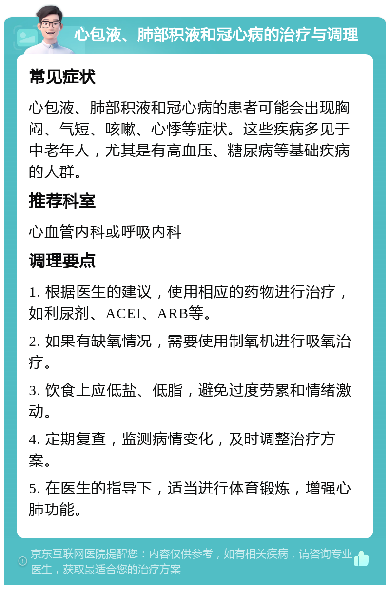 心包液、肺部积液和冠心病的治疗与调理 常见症状 心包液、肺部积液和冠心病的患者可能会出现胸闷、气短、咳嗽、心悸等症状。这些疾病多见于中老年人，尤其是有高血压、糖尿病等基础疾病的人群。 推荐科室 心血管内科或呼吸内科 调理要点 1. 根据医生的建议，使用相应的药物进行治疗，如利尿剂、ACEI、ARB等。 2. 如果有缺氧情况，需要使用制氧机进行吸氧治疗。 3. 饮食上应低盐、低脂，避免过度劳累和情绪激动。 4. 定期复查，监测病情变化，及时调整治疗方案。 5. 在医生的指导下，适当进行体育锻炼，增强心肺功能。