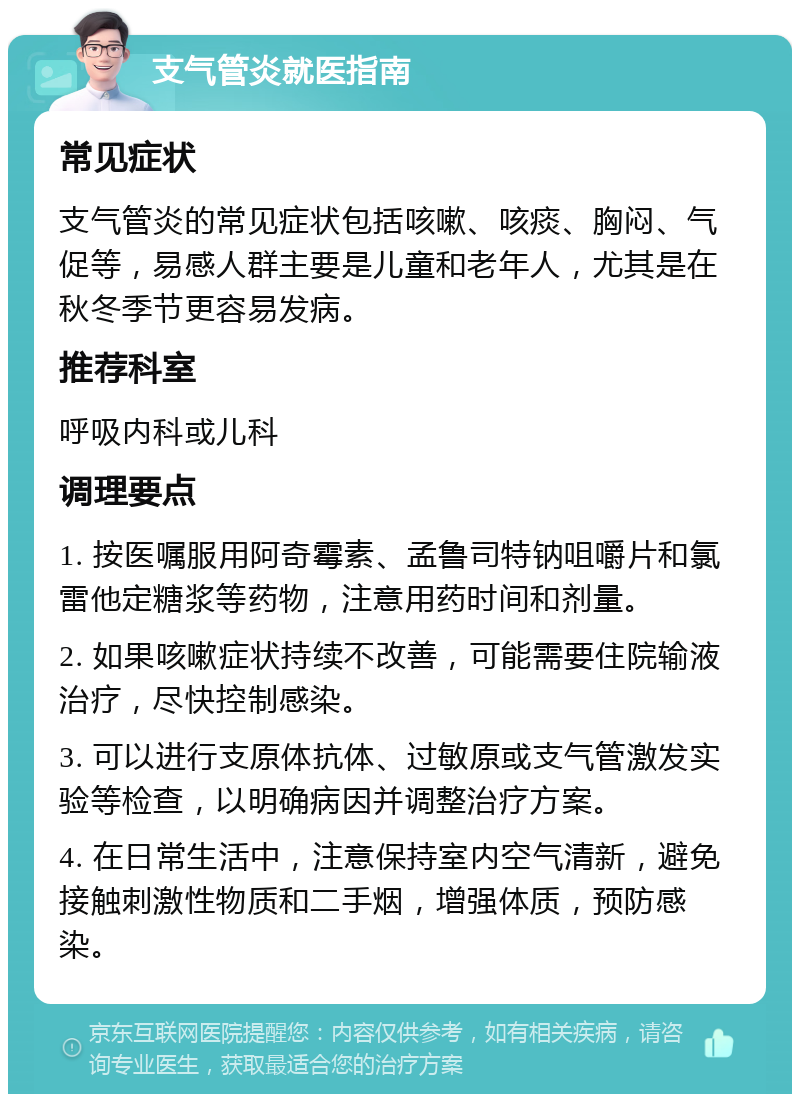 支气管炎就医指南 常见症状 支气管炎的常见症状包括咳嗽、咳痰、胸闷、气促等，易感人群主要是儿童和老年人，尤其是在秋冬季节更容易发病。 推荐科室 呼吸内科或儿科 调理要点 1. 按医嘱服用阿奇霉素、孟鲁司特钠咀嚼片和氯雷他定糖浆等药物，注意用药时间和剂量。 2. 如果咳嗽症状持续不改善，可能需要住院输液治疗，尽快控制感染。 3. 可以进行支原体抗体、过敏原或支气管激发实验等检查，以明确病因并调整治疗方案。 4. 在日常生活中，注意保持室内空气清新，避免接触刺激性物质和二手烟，增强体质，预防感染。