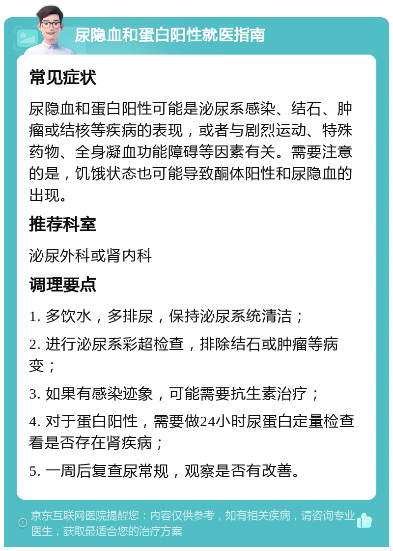 尿隐血和蛋白阳性就医指南 常见症状 尿隐血和蛋白阳性可能是泌尿系感染、结石、肿瘤或结核等疾病的表现，或者与剧烈运动、特殊药物、全身凝血功能障碍等因素有关。需要注意的是，饥饿状态也可能导致酮体阳性和尿隐血的出现。 推荐科室 泌尿外科或肾内科 调理要点 1. 多饮水，多排尿，保持泌尿系统清洁； 2. 进行泌尿系彩超检查，排除结石或肿瘤等病变； 3. 如果有感染迹象，可能需要抗生素治疗； 4. 对于蛋白阳性，需要做24小时尿蛋白定量检查看是否存在肾疾病； 5. 一周后复查尿常规，观察是否有改善。