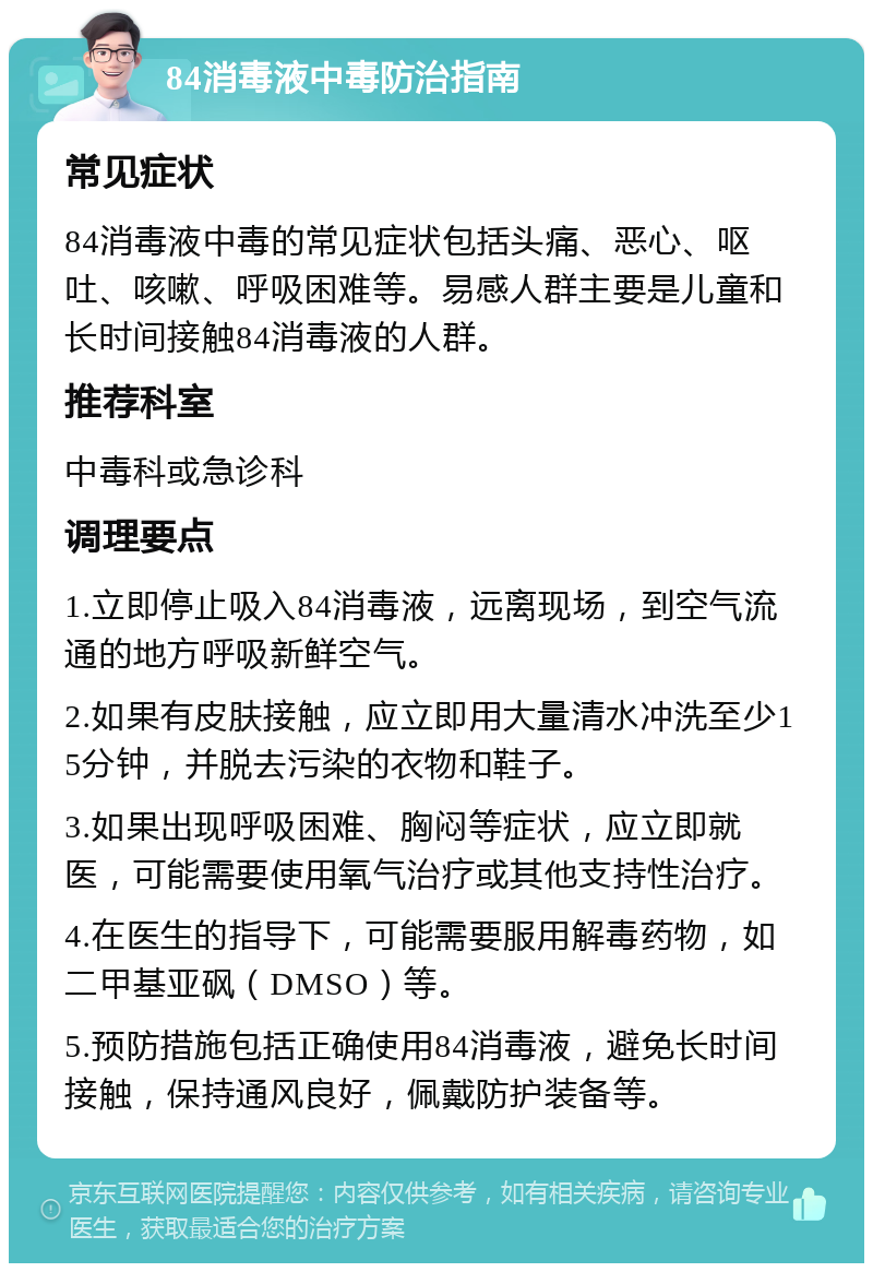 84消毒液中毒防治指南 常见症状 84消毒液中毒的常见症状包括头痛、恶心、呕吐、咳嗽、呼吸困难等。易感人群主要是儿童和长时间接触84消毒液的人群。 推荐科室 中毒科或急诊科 调理要点 1.立即停止吸入84消毒液，远离现场，到空气流通的地方呼吸新鲜空气。 2.如果有皮肤接触，应立即用大量清水冲洗至少15分钟，并脱去污染的衣物和鞋子。 3.如果出现呼吸困难、胸闷等症状，应立即就医，可能需要使用氧气治疗或其他支持性治疗。 4.在医生的指导下，可能需要服用解毒药物，如二甲基亚砜（DMSO）等。 5.预防措施包括正确使用84消毒液，避免长时间接触，保持通风良好，佩戴防护装备等。