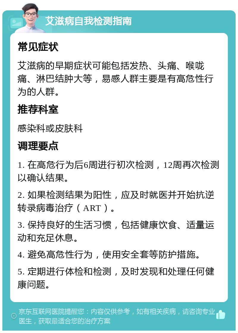 艾滋病自我检测指南 常见症状 艾滋病的早期症状可能包括发热、头痛、喉咙痛、淋巴结肿大等，易感人群主要是有高危性行为的人群。 推荐科室 感染科或皮肤科 调理要点 1. 在高危行为后6周进行初次检测，12周再次检测以确认结果。 2. 如果检测结果为阳性，应及时就医并开始抗逆转录病毒治疗（ART）。 3. 保持良好的生活习惯，包括健康饮食、适量运动和充足休息。 4. 避免高危性行为，使用安全套等防护措施。 5. 定期进行体检和检测，及时发现和处理任何健康问题。