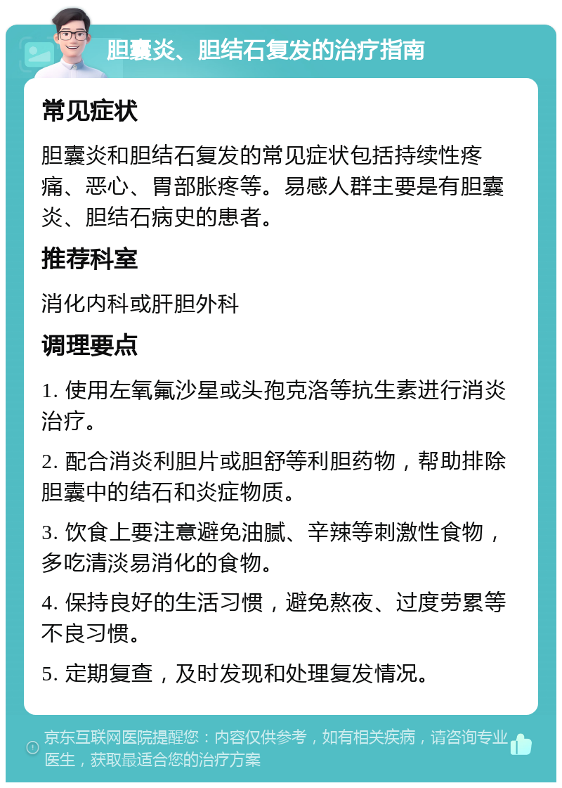 胆囊炎、胆结石复发的治疗指南 常见症状 胆囊炎和胆结石复发的常见症状包括持续性疼痛、恶心、胃部胀疼等。易感人群主要是有胆囊炎、胆结石病史的患者。 推荐科室 消化内科或肝胆外科 调理要点 1. 使用左氧氟沙星或头孢克洛等抗生素进行消炎治疗。 2. 配合消炎利胆片或胆舒等利胆药物，帮助排除胆囊中的结石和炎症物质。 3. 饮食上要注意避免油腻、辛辣等刺激性食物，多吃清淡易消化的食物。 4. 保持良好的生活习惯，避免熬夜、过度劳累等不良习惯。 5. 定期复查，及时发现和处理复发情况。