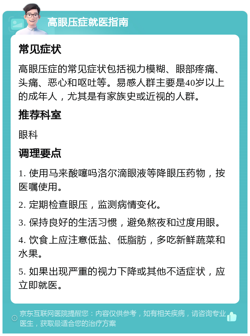 高眼压症就医指南 常见症状 高眼压症的常见症状包括视力模糊、眼部疼痛、头痛、恶心和呕吐等。易感人群主要是40岁以上的成年人，尤其是有家族史或近视的人群。 推荐科室 眼科 调理要点 1. 使用马来酸噻吗洛尔滴眼液等降眼压药物，按医嘱使用。 2. 定期检查眼压，监测病情变化。 3. 保持良好的生活习惯，避免熬夜和过度用眼。 4. 饮食上应注意低盐、低脂肪，多吃新鲜蔬菜和水果。 5. 如果出现严重的视力下降或其他不适症状，应立即就医。