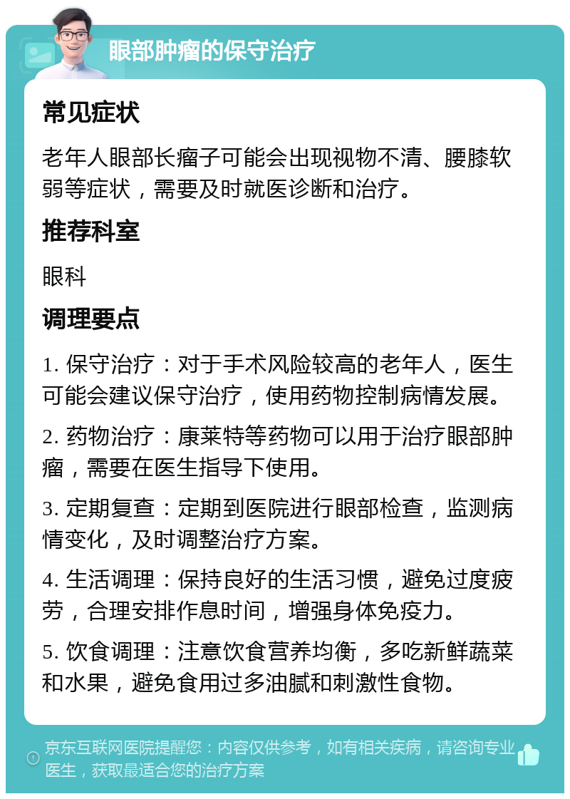 眼部肿瘤的保守治疗 常见症状 老年人眼部长瘤子可能会出现视物不清、腰膝软弱等症状，需要及时就医诊断和治疗。 推荐科室 眼科 调理要点 1. 保守治疗：对于手术风险较高的老年人，医生可能会建议保守治疗，使用药物控制病情发展。 2. 药物治疗：康莱特等药物可以用于治疗眼部肿瘤，需要在医生指导下使用。 3. 定期复查：定期到医院进行眼部检查，监测病情变化，及时调整治疗方案。 4. 生活调理：保持良好的生活习惯，避免过度疲劳，合理安排作息时间，增强身体免疫力。 5. 饮食调理：注意饮食营养均衡，多吃新鲜蔬菜和水果，避免食用过多油腻和刺激性食物。