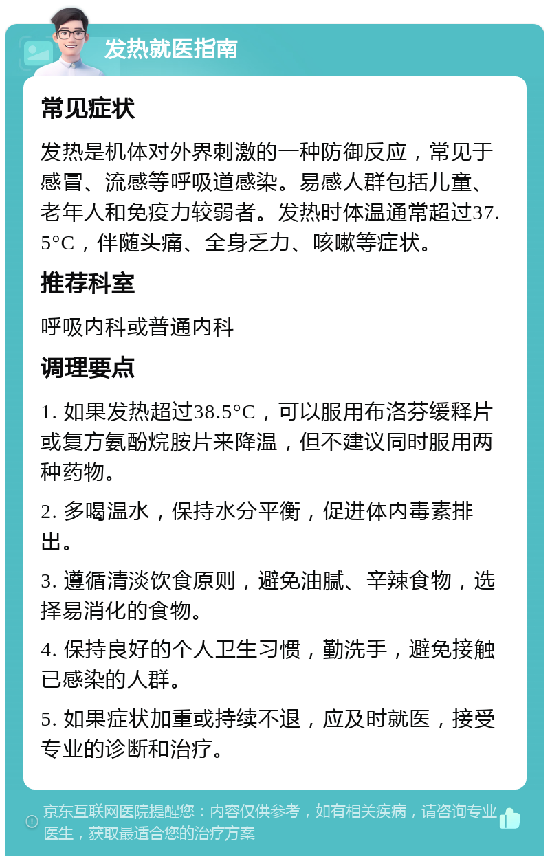 发热就医指南 常见症状 发热是机体对外界刺激的一种防御反应，常见于感冒、流感等呼吸道感染。易感人群包括儿童、老年人和免疫力较弱者。发热时体温通常超过37.5°C，伴随头痛、全身乏力、咳嗽等症状。 推荐科室 呼吸内科或普通内科 调理要点 1. 如果发热超过38.5°C，可以服用布洛芬缓释片或复方氨酚烷胺片来降温，但不建议同时服用两种药物。 2. 多喝温水，保持水分平衡，促进体内毒素排出。 3. 遵循清淡饮食原则，避免油腻、辛辣食物，选择易消化的食物。 4. 保持良好的个人卫生习惯，勤洗手，避免接触已感染的人群。 5. 如果症状加重或持续不退，应及时就医，接受专业的诊断和治疗。