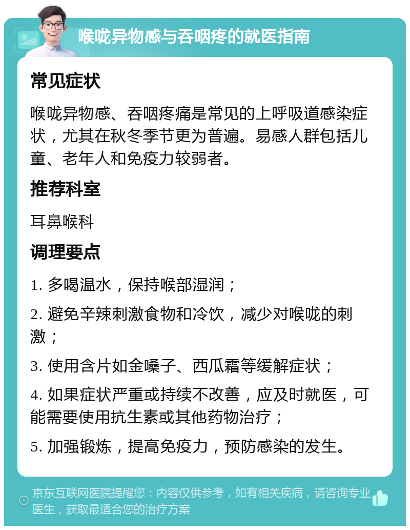 喉咙异物感与吞咽疼的就医指南 常见症状 喉咙异物感、吞咽疼痛是常见的上呼吸道感染症状，尤其在秋冬季节更为普遍。易感人群包括儿童、老年人和免疫力较弱者。 推荐科室 耳鼻喉科 调理要点 1. 多喝温水，保持喉部湿润； 2. 避免辛辣刺激食物和冷饮，减少对喉咙的刺激； 3. 使用含片如金嗓子、西瓜霜等缓解症状； 4. 如果症状严重或持续不改善，应及时就医，可能需要使用抗生素或其他药物治疗； 5. 加强锻炼，提高免疫力，预防感染的发生。