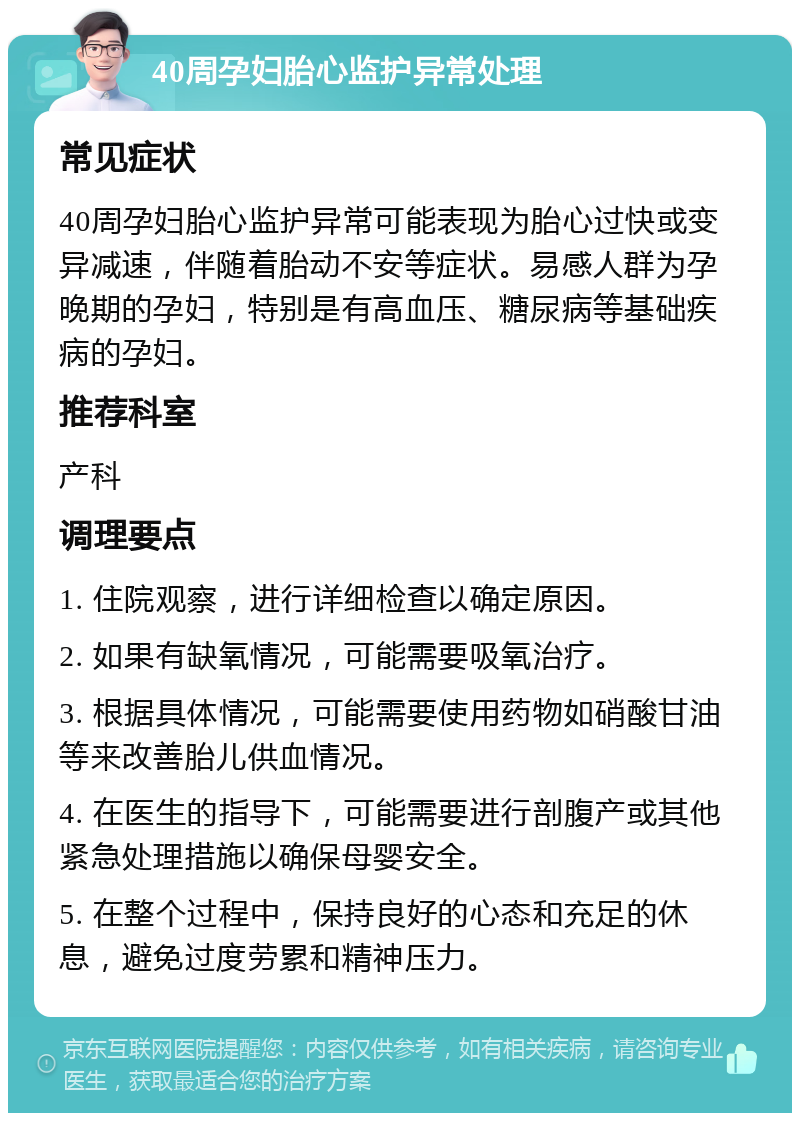 40周孕妇胎心监护异常处理 常见症状 40周孕妇胎心监护异常可能表现为胎心过快或变异减速，伴随着胎动不安等症状。易感人群为孕晚期的孕妇，特别是有高血压、糖尿病等基础疾病的孕妇。 推荐科室 产科 调理要点 1. 住院观察，进行详细检查以确定原因。 2. 如果有缺氧情况，可能需要吸氧治疗。 3. 根据具体情况，可能需要使用药物如硝酸甘油等来改善胎儿供血情况。 4. 在医生的指导下，可能需要进行剖腹产或其他紧急处理措施以确保母婴安全。 5. 在整个过程中，保持良好的心态和充足的休息，避免过度劳累和精神压力。