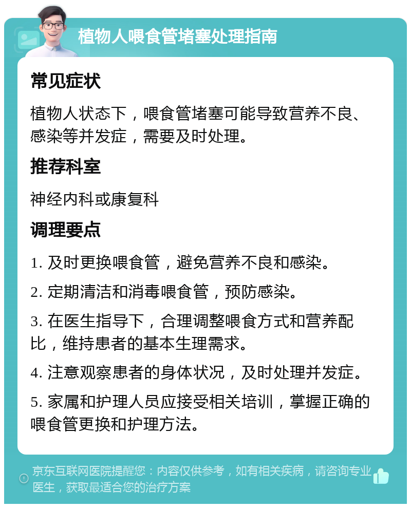 植物人喂食管堵塞处理指南 常见症状 植物人状态下，喂食管堵塞可能导致营养不良、感染等并发症，需要及时处理。 推荐科室 神经内科或康复科 调理要点 1. 及时更换喂食管，避免营养不良和感染。 2. 定期清洁和消毒喂食管，预防感染。 3. 在医生指导下，合理调整喂食方式和营养配比，维持患者的基本生理需求。 4. 注意观察患者的身体状况，及时处理并发症。 5. 家属和护理人员应接受相关培训，掌握正确的喂食管更换和护理方法。