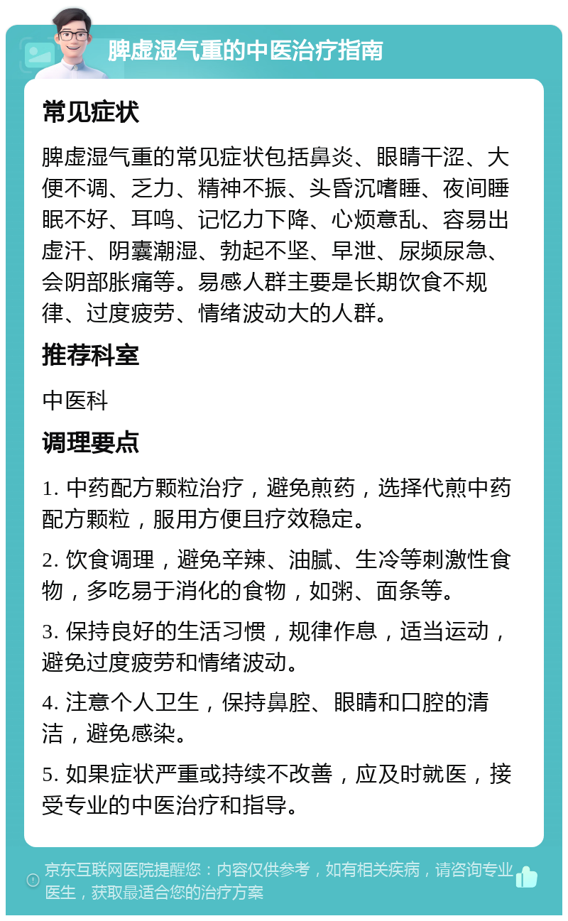 脾虚湿气重的中医治疗指南 常见症状 脾虚湿气重的常见症状包括鼻炎、眼睛干涩、大便不调、乏力、精神不振、头昏沉嗜睡、夜间睡眠不好、耳鸣、记忆力下降、心烦意乱、容易出虚汗、阴囊潮湿、勃起不坚、早泄、尿频尿急、会阴部胀痛等。易感人群主要是长期饮食不规律、过度疲劳、情绪波动大的人群。 推荐科室 中医科 调理要点 1. 中药配方颗粒治疗，避免煎药，选择代煎中药配方颗粒，服用方便且疗效稳定。 2. 饮食调理，避免辛辣、油腻、生冷等刺激性食物，多吃易于消化的食物，如粥、面条等。 3. 保持良好的生活习惯，规律作息，适当运动，避免过度疲劳和情绪波动。 4. 注意个人卫生，保持鼻腔、眼睛和口腔的清洁，避免感染。 5. 如果症状严重或持续不改善，应及时就医，接受专业的中医治疗和指导。