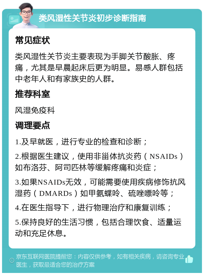 类风湿性关节炎初步诊断指南 常见症状 类风湿性关节炎主要表现为手脚关节酸胀、疼痛，尤其是早晨起床后更为明显。易感人群包括中老年人和有家族史的人群。 推荐科室 风湿免疫科 调理要点 1.及早就医，进行专业的检查和诊断； 2.根据医生建议，使用非甾体抗炎药（NSAIDs）如布洛芬、阿司匹林等缓解疼痛和炎症； 3.如果NSAIDs无效，可能需要使用疾病修饰抗风湿药（DMARDs）如甲氨蝶呤、硫唑嘌呤等； 4.在医生指导下，进行物理治疗和康复训练； 5.保持良好的生活习惯，包括合理饮食、适量运动和充足休息。