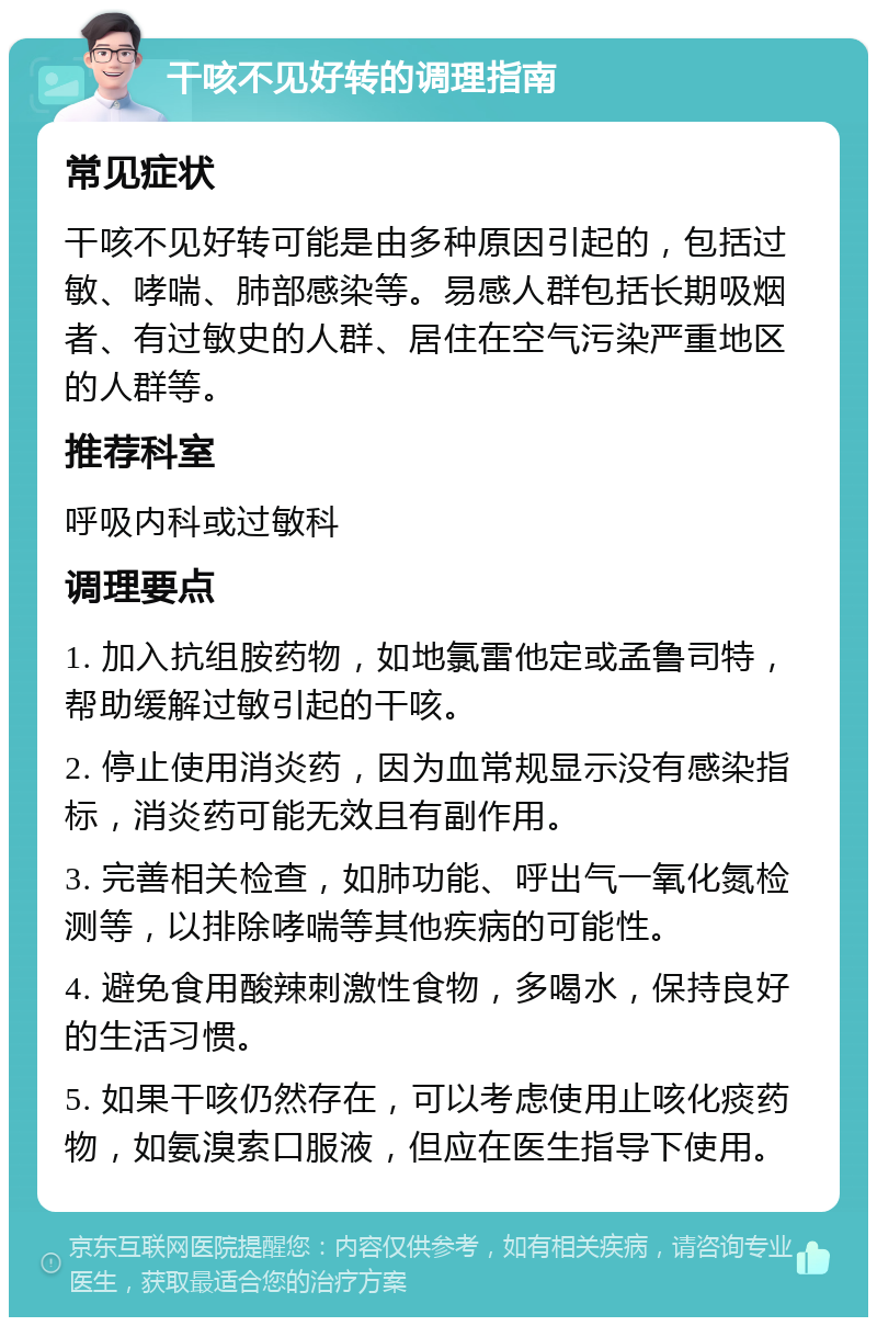 干咳不见好转的调理指南 常见症状 干咳不见好转可能是由多种原因引起的，包括过敏、哮喘、肺部感染等。易感人群包括长期吸烟者、有过敏史的人群、居住在空气污染严重地区的人群等。 推荐科室 呼吸内科或过敏科 调理要点 1. 加入抗组胺药物，如地氯雷他定或孟鲁司特，帮助缓解过敏引起的干咳。 2. 停止使用消炎药，因为血常规显示没有感染指标，消炎药可能无效且有副作用。 3. 完善相关检查，如肺功能、呼出气一氧化氮检测等，以排除哮喘等其他疾病的可能性。 4. 避免食用酸辣刺激性食物，多喝水，保持良好的生活习惯。 5. 如果干咳仍然存在，可以考虑使用止咳化痰药物，如氨溴索口服液，但应在医生指导下使用。