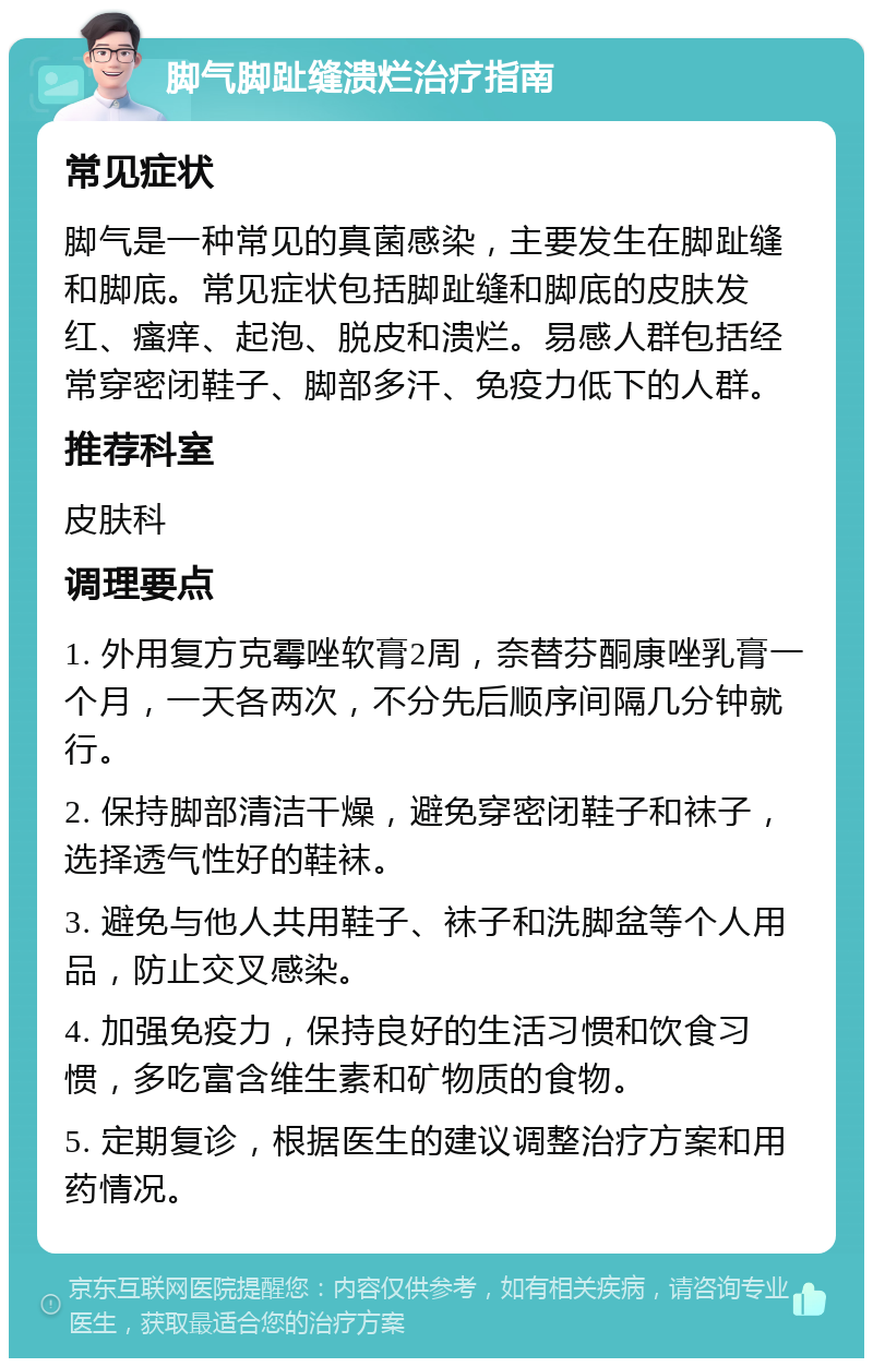 脚气脚趾缝溃烂治疗指南 常见症状 脚气是一种常见的真菌感染，主要发生在脚趾缝和脚底。常见症状包括脚趾缝和脚底的皮肤发红、瘙痒、起泡、脱皮和溃烂。易感人群包括经常穿密闭鞋子、脚部多汗、免疫力低下的人群。 推荐科室 皮肤科 调理要点 1. 外用复方克霉唑软膏2周，奈替芬酮康唑乳膏一个月，一天各两次，不分先后顺序间隔几分钟就行。 2. 保持脚部清洁干燥，避免穿密闭鞋子和袜子，选择透气性好的鞋袜。 3. 避免与他人共用鞋子、袜子和洗脚盆等个人用品，防止交叉感染。 4. 加强免疫力，保持良好的生活习惯和饮食习惯，多吃富含维生素和矿物质的食物。 5. 定期复诊，根据医生的建议调整治疗方案和用药情况。