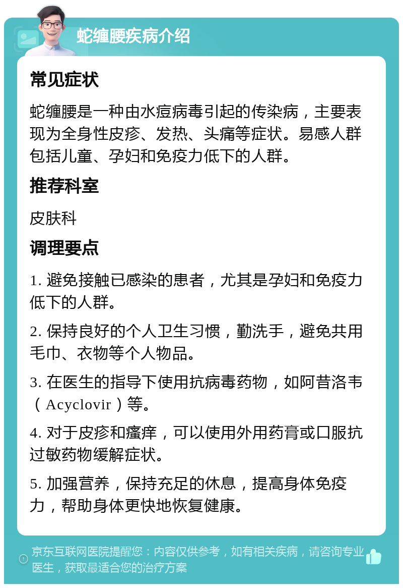 蛇缠腰疾病介绍 常见症状 蛇缠腰是一种由水痘病毒引起的传染病，主要表现为全身性皮疹、发热、头痛等症状。易感人群包括儿童、孕妇和免疫力低下的人群。 推荐科室 皮肤科 调理要点 1. 避免接触已感染的患者，尤其是孕妇和免疫力低下的人群。 2. 保持良好的个人卫生习惯，勤洗手，避免共用毛巾、衣物等个人物品。 3. 在医生的指导下使用抗病毒药物，如阿昔洛韦（Acyclovir）等。 4. 对于皮疹和瘙痒，可以使用外用药膏或口服抗过敏药物缓解症状。 5. 加强营养，保持充足的休息，提高身体免疫力，帮助身体更快地恢复健康。