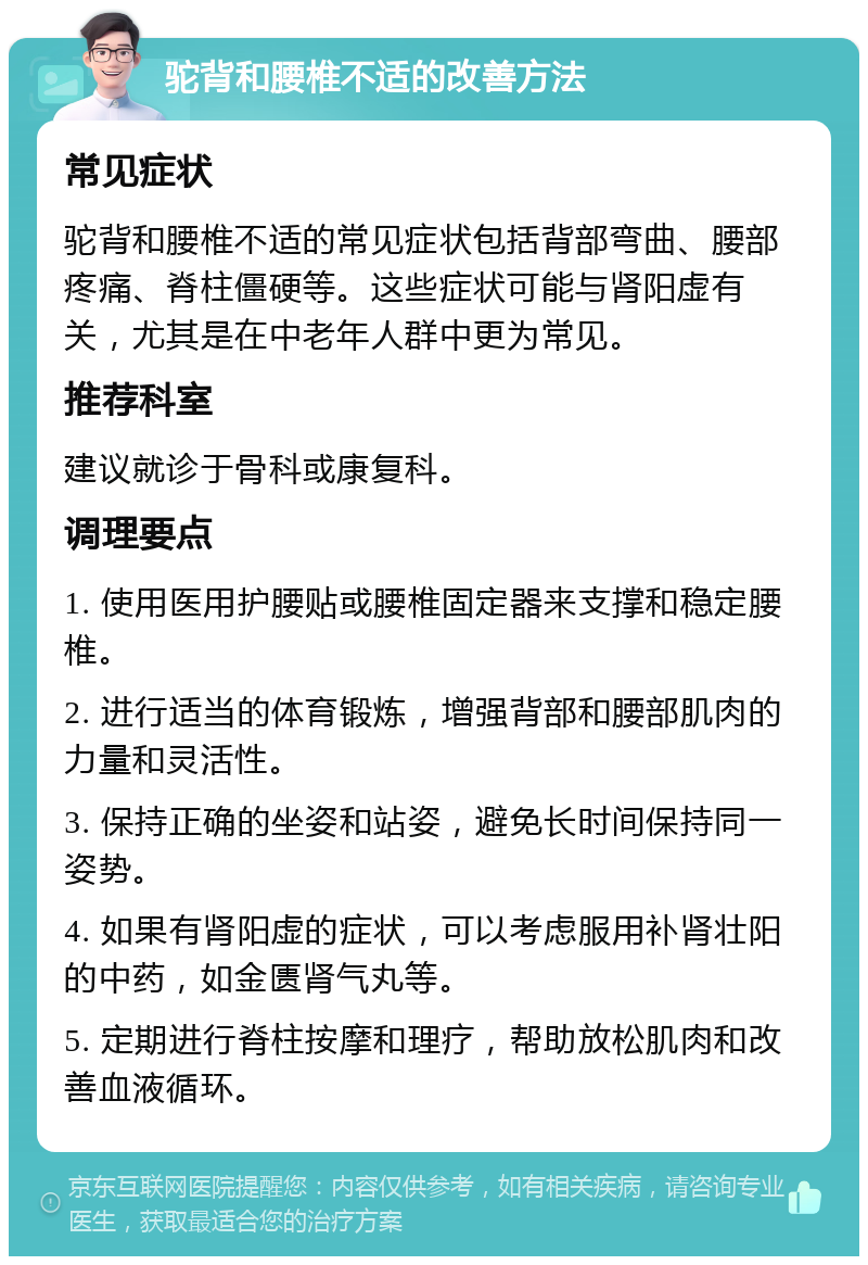 驼背和腰椎不适的改善方法 常见症状 驼背和腰椎不适的常见症状包括背部弯曲、腰部疼痛、脊柱僵硬等。这些症状可能与肾阳虚有关，尤其是在中老年人群中更为常见。 推荐科室 建议就诊于骨科或康复科。 调理要点 1. 使用医用护腰贴或腰椎固定器来支撑和稳定腰椎。 2. 进行适当的体育锻炼，增强背部和腰部肌肉的力量和灵活性。 3. 保持正确的坐姿和站姿，避免长时间保持同一姿势。 4. 如果有肾阳虚的症状，可以考虑服用补肾壮阳的中药，如金匮肾气丸等。 5. 定期进行脊柱按摩和理疗，帮助放松肌肉和改善血液循环。