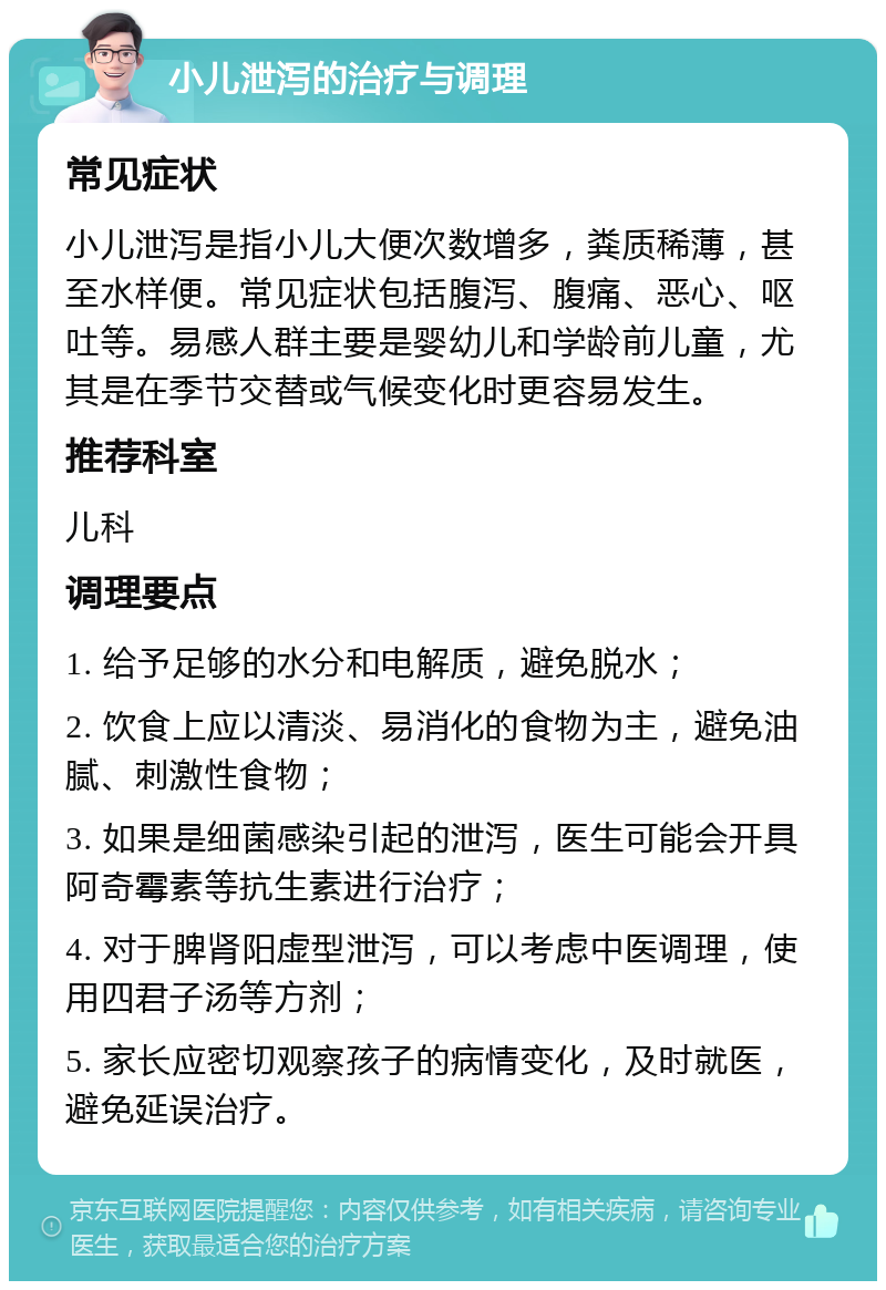 小儿泄泻的治疗与调理 常见症状 小儿泄泻是指小儿大便次数增多，粪质稀薄，甚至水样便。常见症状包括腹泻、腹痛、恶心、呕吐等。易感人群主要是婴幼儿和学龄前儿童，尤其是在季节交替或气候变化时更容易发生。 推荐科室 儿科 调理要点 1. 给予足够的水分和电解质，避免脱水； 2. 饮食上应以清淡、易消化的食物为主，避免油腻、刺激性食物； 3. 如果是细菌感染引起的泄泻，医生可能会开具阿奇霉素等抗生素进行治疗； 4. 对于脾肾阳虚型泄泻，可以考虑中医调理，使用四君子汤等方剂； 5. 家长应密切观察孩子的病情变化，及时就医，避免延误治疗。