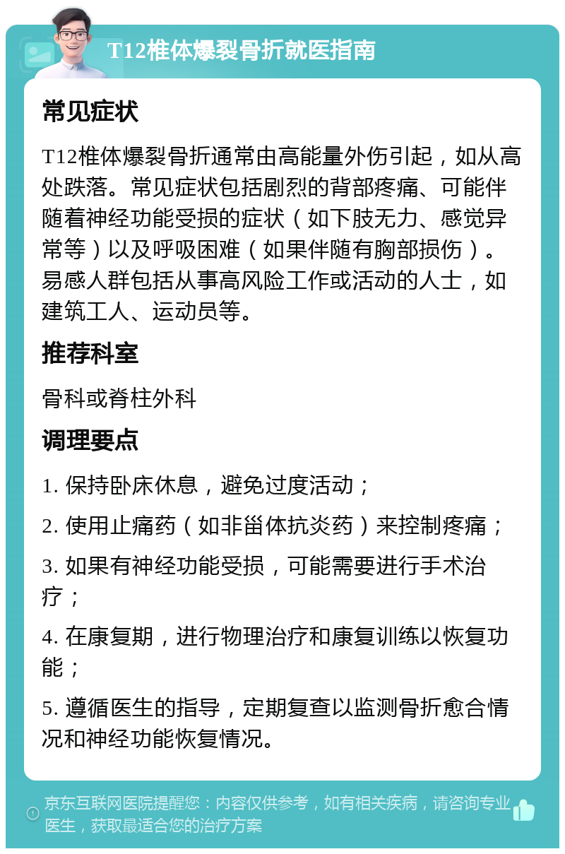 T12椎体爆裂骨折就医指南 常见症状 T12椎体爆裂骨折通常由高能量外伤引起，如从高处跌落。常见症状包括剧烈的背部疼痛、可能伴随着神经功能受损的症状（如下肢无力、感觉异常等）以及呼吸困难（如果伴随有胸部损伤）。易感人群包括从事高风险工作或活动的人士，如建筑工人、运动员等。 推荐科室 骨科或脊柱外科 调理要点 1. 保持卧床休息，避免过度活动； 2. 使用止痛药（如非甾体抗炎药）来控制疼痛； 3. 如果有神经功能受损，可能需要进行手术治疗； 4. 在康复期，进行物理治疗和康复训练以恢复功能； 5. 遵循医生的指导，定期复查以监测骨折愈合情况和神经功能恢复情况。