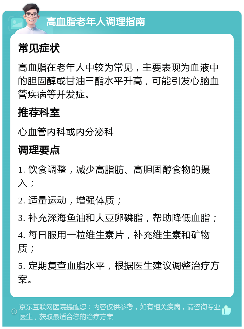 高血脂老年人调理指南 常见症状 高血脂在老年人中较为常见，主要表现为血液中的胆固醇或甘油三酯水平升高，可能引发心脑血管疾病等并发症。 推荐科室 心血管内科或内分泌科 调理要点 1. 饮食调整，减少高脂肪、高胆固醇食物的摄入； 2. 适量运动，增强体质； 3. 补充深海鱼油和大豆卵磷脂，帮助降低血脂； 4. 每日服用一粒维生素片，补充维生素和矿物质； 5. 定期复查血脂水平，根据医生建议调整治疗方案。