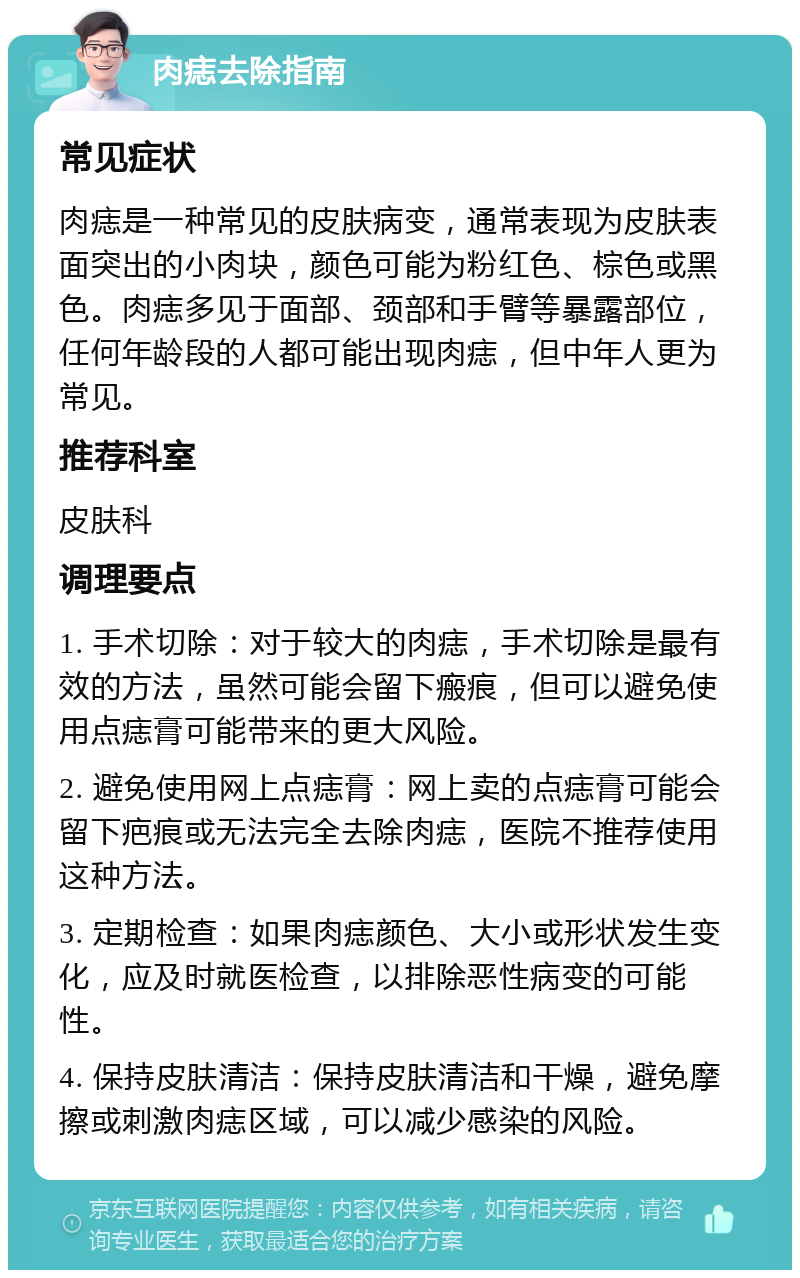 肉痣去除指南 常见症状 肉痣是一种常见的皮肤病变，通常表现为皮肤表面突出的小肉块，颜色可能为粉红色、棕色或黑色。肉痣多见于面部、颈部和手臂等暴露部位，任何年龄段的人都可能出现肉痣，但中年人更为常见。 推荐科室 皮肤科 调理要点 1. 手术切除：对于较大的肉痣，手术切除是最有效的方法，虽然可能会留下瘢痕，但可以避免使用点痣膏可能带来的更大风险。 2. 避免使用网上点痣膏：网上卖的点痣膏可能会留下疤痕或无法完全去除肉痣，医院不推荐使用这种方法。 3. 定期检查：如果肉痣颜色、大小或形状发生变化，应及时就医检查，以排除恶性病变的可能性。 4. 保持皮肤清洁：保持皮肤清洁和干燥，避免摩擦或刺激肉痣区域，可以减少感染的风险。