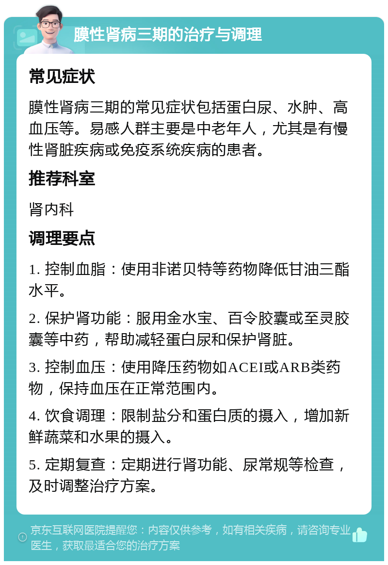 膜性肾病三期的治疗与调理 常见症状 膜性肾病三期的常见症状包括蛋白尿、水肿、高血压等。易感人群主要是中老年人，尤其是有慢性肾脏疾病或免疫系统疾病的患者。 推荐科室 肾内科 调理要点 1. 控制血脂：使用非诺贝特等药物降低甘油三酯水平。 2. 保护肾功能：服用金水宝、百令胶囊或至灵胶囊等中药，帮助减轻蛋白尿和保护肾脏。 3. 控制血压：使用降压药物如ACEI或ARB类药物，保持血压在正常范围内。 4. 饮食调理：限制盐分和蛋白质的摄入，增加新鲜蔬菜和水果的摄入。 5. 定期复查：定期进行肾功能、尿常规等检查，及时调整治疗方案。