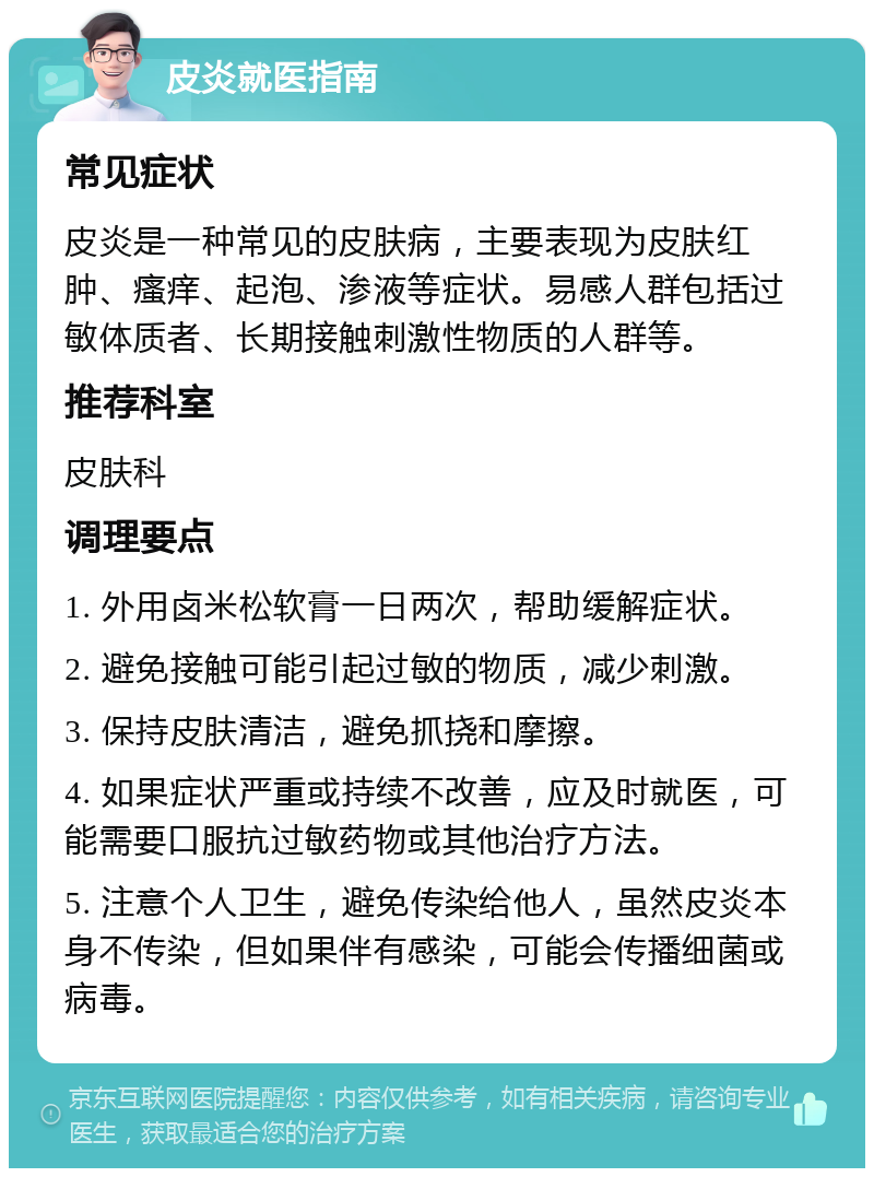 皮炎就医指南 常见症状 皮炎是一种常见的皮肤病，主要表现为皮肤红肿、瘙痒、起泡、渗液等症状。易感人群包括过敏体质者、长期接触刺激性物质的人群等。 推荐科室 皮肤科 调理要点 1. 外用卤米松软膏一日两次，帮助缓解症状。 2. 避免接触可能引起过敏的物质，减少刺激。 3. 保持皮肤清洁，避免抓挠和摩擦。 4. 如果症状严重或持续不改善，应及时就医，可能需要口服抗过敏药物或其他治疗方法。 5. 注意个人卫生，避免传染给他人，虽然皮炎本身不传染，但如果伴有感染，可能会传播细菌或病毒。