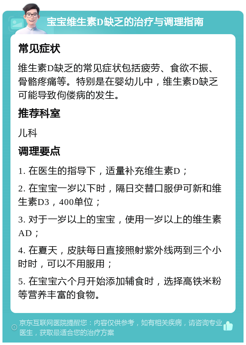 宝宝维生素D缺乏的治疗与调理指南 常见症状 维生素D缺乏的常见症状包括疲劳、食欲不振、骨骼疼痛等。特别是在婴幼儿中，维生素D缺乏可能导致佝偻病的发生。 推荐科室 儿科 调理要点 1. 在医生的指导下，适量补充维生素D； 2. 在宝宝一岁以下时，隔日交替口服伊可新和维生素D3，400单位； 3. 对于一岁以上的宝宝，使用一岁以上的维生素AD； 4. 在夏天，皮肤每日直接照射紫外线两到三个小时时，可以不用服用； 5. 在宝宝六个月开始添加辅食时，选择高铁米粉等营养丰富的食物。