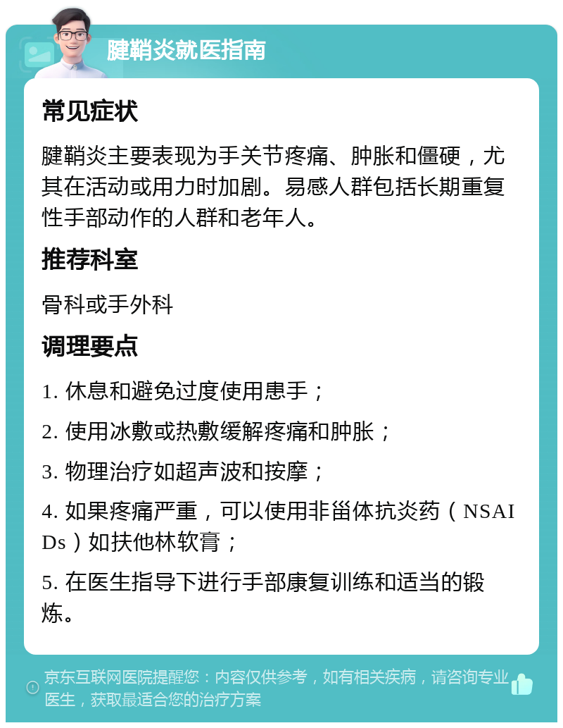 腱鞘炎就医指南 常见症状 腱鞘炎主要表现为手关节疼痛、肿胀和僵硬，尤其在活动或用力时加剧。易感人群包括长期重复性手部动作的人群和老年人。 推荐科室 骨科或手外科 调理要点 1. 休息和避免过度使用患手； 2. 使用冰敷或热敷缓解疼痛和肿胀； 3. 物理治疗如超声波和按摩； 4. 如果疼痛严重，可以使用非甾体抗炎药（NSAIDs）如扶他林软膏； 5. 在医生指导下进行手部康复训练和适当的锻炼。