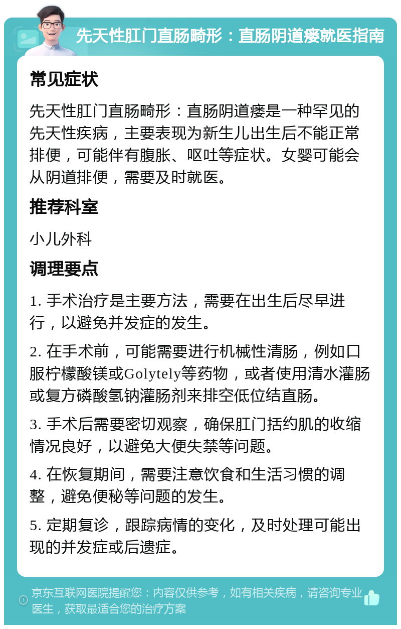 先天性肛门直肠畸形：直肠阴道瘘就医指南 常见症状 先天性肛门直肠畸形：直肠阴道瘘是一种罕见的先天性疾病，主要表现为新生儿出生后不能正常排便，可能伴有腹胀、呕吐等症状。女婴可能会从阴道排便，需要及时就医。 推荐科室 小儿外科 调理要点 1. 手术治疗是主要方法，需要在出生后尽早进行，以避免并发症的发生。 2. 在手术前，可能需要进行机械性清肠，例如口服柠檬酸镁或Golytely等药物，或者使用清水灌肠或复方磷酸氢钠灌肠剂来排空低位结直肠。 3. 手术后需要密切观察，确保肛门括约肌的收缩情况良好，以避免大便失禁等问题。 4. 在恢复期间，需要注意饮食和生活习惯的调整，避免便秘等问题的发生。 5. 定期复诊，跟踪病情的变化，及时处理可能出现的并发症或后遗症。